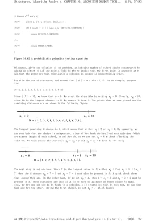 /* Compute an-1 mod n */
/*11*/ power( a, n-1, n, &result, &what_n_is );
/*12*/ if( ( result != 1) | | (what_n_is = DEFINITELY_COMPOSITE) )
/*13*/ return DEFINITELY_COMPOSITE;
else
/*14*/ return PROBABLY_PRIME;
}
Figure 10.62 A probabilistic primality testing algorithm
Of course, given one solution to the problem, an infinite number of others can be constructed by
adding an offset to all the points. This is why we insist that the first point is anchored at 0
and that the point set that constitutes a solution is output in nondecreasing order.
Let D be the set of distances, and assume that | D | = m = n(n - 1)/2. As an example, suppose
that
D = {1, 2, 2, 2, 3, 3, 3, 4, 5, 5, 5, 6, 7, 8, 10}
Since | D | = 15, we know that n = 6. We start the algorithm by setting x1 = 0. Clearly, x6 = 10,
since 10 is the largest element in D. We remove 10 from D. The points that we have placed and the
remaining distances are as shown in the following figure.
The largest remaining distance is 8, which means that either x2 = 2 or x5 = 8. By symmetry, we
can conclude that the choice is unimportant, since either both choices lead to a solution (which
are mirror images of each other), or neither do, so we can set x5 = 8 without affecting the
solution. We then remove the distances x6 - x5 = 2 and x5 - x1 = 8 from D, obtaining
The next step is not obvious. Since 7 is the largest value in D, either x4 = 7 or x2 = 3. If x4 =
7, then the distances x6 - 7 = 3 and x5 - 7 = 1 must also be present in D. A quick check shows
that indeed they are. On the other hand, if we set x2 = 3, then 3 - x1 = 3 and x5 - 3 = 5 must be
present in D. These distances are also in D, so we have no guidance on which choice to make.
Thus, we try one and see if it leads to a solution. If it turns out that it does not, we can come
back and try the other. Trying the first choice, we set x4 = 7, which leaves
页码，57/83
Structures, Algorithm Analysis: CHAPTER 10: ALGORITHM DESIGN TECH...
2006-1-27
mk:@MSITStore:K:Data.Structures.and.Algorithm.Analysis.in.C.chm::/...
 