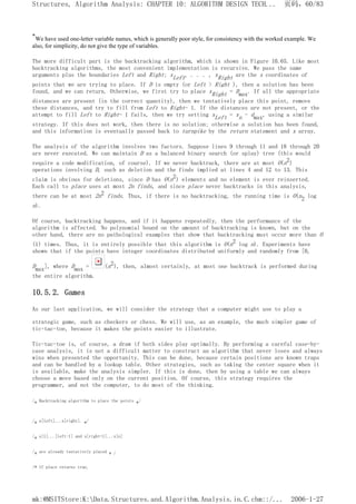 *We have used one-letter variable names, which is generally poor style, for consistency with the worked example. We
also, for simplicity, do not give the type of variables.
The more difficult part is the backtracking algorithm, which is shown in Figure 10.65. Like most
backtracking algorithms, the most convenient implementation is recursive. We pass the same
arguments plus the boundaries Left and Right; xLeft, . . . , xRight are the x coordinates of
points that we are trying to place. If D is empty (or Left > Right ), then a solution has been
found, and we can return. Otherwise, we first try to place xRight = Dmax. If all the appropriate
distances are present (in the correct quantity), then we tentatively place this point, remove
these distances, and try to fill from Left to Right- 1. If the distances are not present, or the
attempt to fill Left to Right- 1 fails, then we try setting xLeft = xn - dmax, using a similar
strategy. If this does not work, then there is no solution; otherwise a solution has been found,
and this information is eventually passed back to turnpike by the return statement and x array.
The analysis of the algorithm involves two factors. Suppose lines 9 through 11 and 18 through 20
are never executed. We can maintain D as a balanced binary search (or splay) tree (this would
require a code modification, of course). If we never backtrack, there are at most O(n2)
operations involving D, such as deletion and the finds implied at lines 4 and 12 to 13. This
claim is obvious for deletions, since D has O(n2) elements and no element is ever reinserted.
Each call to place uses at most 2n finds, and since place never backtracks in this analysis,
there can be at most 2n2 finds. Thus, if there is no backtracking, the running time is O(n2 log
n).
Of course, backtracking happens, and if it happens repeatedly, then the performance of the
algorithm is affected. No polynomial bound on the amount of backtracking is known, but on the
other hand, there are no pathological examples that show that backtracking must occur more than O
(1) times. Thus, it is entirely possible that this algorithm is O(n2 log n). Experiments have
shown that if the points have integer coordinates distributed uniformly and randomly from [0,
Dmax], where Dmax = (n2), then, almost certainly, at most one backtrack is performed during
the entire algorithm.
10.5.2. Games
As our last application, we will consider the strategy that a computer might use to play a
strategic game, such as checkers or chess. We will use, as an example, the much simpler game of
tic-tac-toe, because it makes the points easier to illustrate.
Tic-tac-toe is, of course, a draw if both sides play optimally. By performing a careful case-by-
case analysis, it is not a difficult matter to construct an algorithm that never loses and always
wins when presented the opportunity. This can be done, because certain positions are known traps
and can be handled by a lookup table. Other strategies, such as taking the center square when it
is available, make the analysis simpler. If this is done, then by using a table we can always
choose a move based only on the current position. Of course, this strategy requires the
programmer, and not the computer, to do most of the thinking.
/* Backtracking algorithm to place the points */
/* x[left]...x[right]. */
/* x[1]...[left-1] and x[right+1]...x[n]
/* are already tentatively placed * /
/* If place returns true,
页码，60/83
Structures, Algorithm Analysis: CHAPTER 10: ALGORITHM DESIGN TECH...
2006-1-27
mk:@MSITStore:K:Data.Structures.and.Algorithm.Analysis.in.C.chm::/...
 