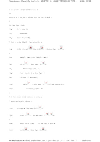 /* then x[left]...x[right] will have value. */
int
place( int x[ ], dist_set D , unsigned int n, int Left, int Right )
{
int d_max, found = FALSE;
/*1*/ if D is empty then
/*2*/ return TRUE;
/*3*/ d_max = find_max( D );
/* Check if setting x[Right] = d_max is feasible. */
/*4*/ if( |x[ j ]-d_max| D for all 1 j < Left and Right < j n )
{
/*5*/ x[Right] = d_max; /* Try x[Right] = d_max */
/*6*/ for( 1 j < Left, Right < j n )
/*7*/ delete( |x[j ]-d_max|, D );
/*8*/ found = place( x, D, n, Left, Right-1 );
/*9*/ if( !found ) /* Backtrack */
/*10*/ for( 1 j < Left, Right < j n) / Undo the deletion */
/*11*/ insert( |x[j ]-d_max:| D );
}
/* If first attempt failed, try to see if setting */
/* x[Left]=x[n]-d_max is feasible */
/*12*/ if( !found && (|x[n]-d_max-x[j ]| D
/*13*/ for all 1 j < Left and Right < j n) )
{
/*14*/ x[Left] = x [n] -d_max; / * Same logic as before */
/*15*/ for( 1 j < Left, Right < j n )
页码，61/83
Structures, Algorithm Analysis: CHAPTER 10: ALGORITHM DESIGN TECH...
2006-1-27
mk:@MSITStore:K:Data.Structures.and.Algorithm.Analysis.in.C.chm::/...
 