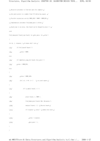 /* Recursive procedure to find best move for computer */
/* best_move points to a number from 1-9 indicating square. */
/* Possible evaluations satisfy COMP_LOSS < DRAW < COMP_WIN */
/* Complementary procedure find_human_move is below */
/* board_type is an array; thus board can be changed by place ( ) */
void
find_comp_move( board_type board, int *best_move, int *value )
{
int dc, i, response; /* dc means don't care */
/*1*/ if( full_board( board ) )
/*2*/ *value = DRAW;
else
/*3*/ if( immediate_comp_win( board, best_move ) )
/*4*/ *value = COMP_WIN;
else
{
/*5*/ *value = COMP_LOSS;
/*6*/ for( i=1; i<=9; i++ ) /* try each square */
{
/*7*/ if( is_empty( board, i ) )
{
/*8*/ place( board, i, COMP );
/*9*/ find_human_move( board, &dc, &response );
/*10*/ unplace( board, i ); /* Restore board */
/*11*/ if( response >* value ) /* Update best move */
{
/*12*/ *value = response;
/*13*/ *best_move = i;
}
}
页码，63/83
Structures, Algorithm Analysis: CHAPTER 10: ALGORITHM DESIGN TECH...
2006-1-27
mk:@MSITStore:K:Data.Structures.and.Algorithm.Analysis.in.C.chm::/...
 
