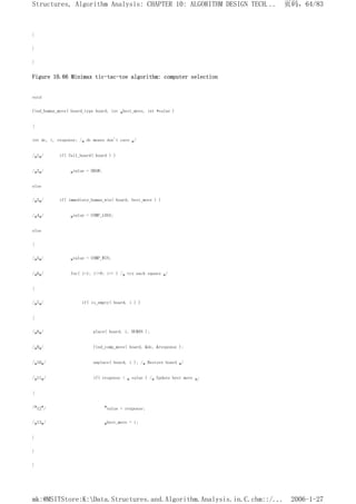 }
}
}
Figure 10.66 Minimax tic-tac-toe algorithm: computer selection
void
find_human_move( board_type board, int *best_move, int *value )
{
int dc, i, response; /* dc means don't care */
/*1*/ if( full_board( board ) )
/*2*/ *value = DRAW;
else
/*3*/ if( immediate_human_win( board, best_move ) )
/*4*/ *value = COMP_LOSS;
else
{
/*5*/ *value = COMP_WIN;
/*6*/ for( i=1; i<=9; i++ ) /* try each square */
{
/*7*/ if( is_empty( board, i ) )
{
/*8*/ place( board, i, HUMAN );
/*9*/ find_comp_move( board, &dc, &response );
/*10*/ unplace( board, i ); /* Restore board */
/*11*/ if( response < * value ) /* Update best move */
{
/*12*/ *value = response;
/*13*/ *best_move = i;
}
}
}
页码，64/83
Structures, Algorithm Analysis: CHAPTER 10: ALGORITHM DESIGN TECH...
2006-1-27
mk:@MSITStore:K:Data.Structures.and.Algorithm.Analysis.in.C.chm::/...
 