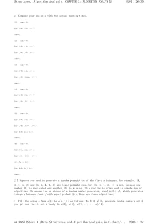 c. Compare your analysis with the actual running times.
(1) sum = 0;
for( i=0; i<n; i++ )
sum++;
(2) sum = 0;
for( i=0; i<n; i++ )
for( j=0; j<n; j++ )
sum++;
(3) sum = 0;
for( i=0; i<n; i++ )
for( j=0; j<n*n; j++ )
sum++;
(4) sum = 0;
for( i=0; i<n; i++ )
for( j=0; j<i; j++ )
sum++;
(5) sum = 0;
for( i=0; i<n; i++ )
for( j=0; j<i*i; j++ )
for( k=0; k<j; k++)
sum++;
(6) sum = 0;
for( i=1; i<n; i++ )
for( j=1; j<i*i; j++ )
if( j%1 == 0 )
for( k=0; k<j; k++ )
sum++;
2.7 Suppose you need to generate a random permutation of the first n integers. For example, {4,
3, 1, 5, 2} and {3, 1, 4, 2, 5} are legal permutations, but {5, 4, 1, 2, 1} is not, because one
number (1) is duplicated and another (3) is missing. This routine is often used in simulation of
algorithms. We assume the existence of a random number generator, rand_int(i, j), which generates
integers between i and j with equal probability. Here are three algorithms:
1. Fill the array a from a[0] to a[n - 1] as follows: To fill a[i], generate random numbers until
you get one that is not already in a[0], a[1], a[2], . . . , a[i-1].
页码，26/30
Structures, Algorithm Analysis: CHAPTER 2: ALGORITHM ANALYSIS
2006-1-27
mk:@MSITStore:K:Data.Structures.and.Algorithm.Analysis.in.C.chm::/...
 