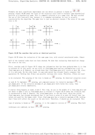 Probably the most significant improvement one can obtain in general is known as -
pruning. Figure 10.69 shows the trace of the recursive calls used to evaluate some hypothetical
position in a hypothetical game. This is commonly referred to as a game tree. (We have avoided
the use of this term until now, because it is somewhat misleading: no tree is actually
constructed by the algorithm. The game tree is just an abstract concept.) The value of the game
tree is 44.
Figure 10.68 Two searches that arrive at identical position
Figure 10.70 shows the evaluation of the same game tree, with several unevaluated nodes. Almost
half of the terminal nodes have not been checked. We show that evaluating them would not change
the value at the root.
First, consider node D. Figure 10.71 shows the information that has been gathered when it is time
to evaluate D. At this point, we are still in find_human_move and are contemplating a call to
find_comp_move on D. However, we already know that find_human_move will return at most 40, since
it is a min node. On the other hand, its max node parent has already found a sequence that
guarantees 44. Nothing that D does can possibly increase this value. Therefore, D does not need
to be evaluated. This pruning of the tree is known as pruning. An identical situation occurs
at node B. To implement pruning, get_comp_move passes its tentative maximum ( ) to
get_human_move. If the tentative minimum of get_human_move falls below this value, then
get_human_move returns immediately.
A similar thing happens at nodes A and C. This time, we are in the middle of a find_comp_move and
are about to make a call to find_human_move to evaluate C. Figure 10.72 shows the situation that
is encountered at node C. However, the sfind_human_move, at the min level, which has called
find_comp_move, has already determined that it can force a value of at most 44 (recall that low
values are good for the human side). Since find_comp_move has a tentative maximum of 68, nothing
that C does will affect the result at the min level. Therefore, C should not be evaluated. This
type of pruning is known as pruning; it is the symmetric version of pruning. When both
techniques are combined, we have - pruning.
页码，66/83
Structures, Algorithm Analysis: CHAPTER 10: ALGORITHM DESIGN TECH...
2006-1-27
mk:@MSITStore:K:Data.Structures.and.Algorithm.Analysis.in.C.chm::/...
 