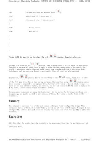 /*9*/ find_human_move( board, &dc, &response, *value, );
/*10*/ unplace( board, i ); /* Restore board */
/*11*/ if( response >* value ) /* Update best move */
{
/*12*/ *value = response;
/*13*/ *best_move = i;
}
}
}
}
}
Figure 10.73 Min-max tic-tac-toe algorithm with - pruning: Computer selection.
To take full advantage of - pruning, game programs usually try to apply the evaluation
function to nonterminal nodes in an attempt to place the best moves early in the search. The
result is even more pruning than one would expect from a random ordering of the nodes. Other
techniques, such as searching deeper in more active lines of play, are also employed.
In practice, - pruning limits the searching to only nodes, where n is the size
of the full game tree. This a huge saving and means that searches using - pruning can go
twice as deep as compared to an unpruned tree. Our tic-tac-toe example is not ideal, because
there are so many identical values, but even so, the initial search of 97,162 nodes is reduced to
4,493 nodes. (These counts include nonterminal nodes).
In many games, computers are among the best players in the world. The techniques used are very
interesting, and can be applied to more serious problems. More details can be found in the
references.
Summary
This chapter illustrates five of the most common techniques found in algorithm design. When
confronted with a problem, it is worthwhile to see if any of these methods apply. A proper choice
of algorithm, combined with judicious use of data structures, can often lead quickly to efficient
solutions.
Exercises
10.1 Show that the greedy algorithm to minimize the mean completion time for multiprocessor job
scheduling works.
页码，69/83
Structures, Algorithm Analysis: CHAPTER 10: ALGORITHM DESIGN TECH...
2006-1-27
mk:@MSITStore:K:Data.Structures.and.Algorithm.Analysis.in.C.chm::/...
 