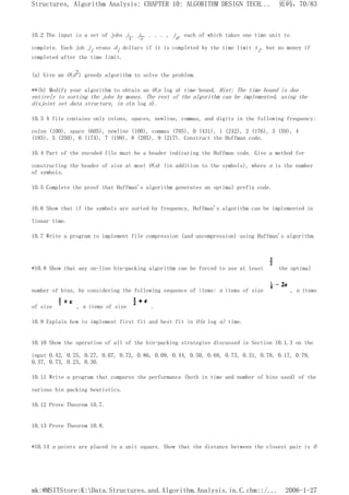 10.2 The input is a set of jobs j1, j2, . . . , jn, each of which takes one time unit to
complete. Each job ji erans di dollars if it is completed by the time limit ti, but no money if
completed after the time limit.
(a) Give an O(n2) greedy algorithm to solve the problem.
**(b) Modify your algorithm to obtain an O(n log n) time bound. Hint: The time bound is due
entirely to sorting the jobs by money. The rest of the algorithm can be implemented, using the
disjoint set data structure, in o(n log n).
10.3 A file contains only colons, spaces, newline, commas, and digits in the following frequency:
colon (100), space (605), newline (100), commas (705), 0 (431), 1 (242), 2 (176), 3 (59), 4
(185), 5 (250), 6 (174), 7 (199), 8 (205), 9 (217). Construct the Huffman code.
10.4 Part of the encoded file must be a header indicating the Huffman code. Give a method for
constructing the header of size at most O(n) (in addition to the symbols), where n is the number
of symbols.
10.5 Complete the proof that Huffman's algorithm generates an optimal prefix code.
10.6 Show that if the symbols are sorted by frequency, Huffman's algorithm can be implemented in
linear time.
10.7 Write a program to implement file compression (and uncompression) using Huffman's algorithm.
*10.8 Show that any on-line bin-packing algorithm can be forced to use at least the optimal
number of bins, by considering the following sequence of items: n items of size , n items
of size , n items of size .
10.9 Explain how to implement first fit and best fit in O(n log n) time.
10.10 Show the operation of all of the bin-packing strategies discussed in Section 10.1.3 on the
input 0.42, 0.25, 0.27, 0.07, 0.72, 0.86, 0.09, 0.44, 0.50, 0.68, 0.73, 0.31, 0.78, 0.17, 0.79,
0.37, 0.73, 0.23, 0.30.
10.11 Write a program that compares the performance (both in time and number of bins used) of the
various bin packing heuristics.
10.12 Prove Theorem 10.7.
10.13 Prove Theorem 10.8.
*10.14 n points are placed in a unit square. Show that the distance between the closest pair is O
页码，70/83
Structures, Algorithm Analysis: CHAPTER 10: ALGORITHM DESIGN TECH...
2006-1-27
mk:@MSITStore:K:Data.Structures.and.Algorithm.Analysis.in.C.chm::/...
 