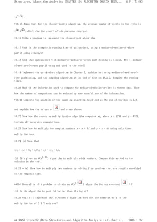 (n-1/2).
*10.15 Argue that for the closest-points algorithm, the average number of points in the strip is
( . Hint: Use the result of the previous exercise.
10.16 Write a program to implement the closest-pair algorithm.
10.17 What is the asymptotic running time of quickselect, using a median-of-median-of-three
partitioning strategy?
10.18 Show that quickselect with median-of-median-of-seven partitioning is linear. Why is median-
of-median-of-seven partitioning not used in the proof?
10.19 Implement the quickselect algorithm in Chapter 7, quickselect using median-of-median-of-
five patitioning, and the sampling algorithm at the end of Section 10.2.3. Compare the running
times.
10.20 Much of the information used to compute the median-of-median-of-five is thrown away. Show
how the number of comparisons can be reduced by more careful use of the information.
*10.21 Complete the analysis of the sampling algorithm described at the end of Section 10.2.3,
and explain how the values of and s are chosen.
10.22 Show how the recursive multiplication algorithm computes xy, where x = 1234 and y = 4321.
Include all recursive computations.
10.23 Show how to multiply two complex numbers x = a + bi and y = c + di using only three
multiplications.
10.24 (a) Show that
xlyr + xryl = (xl + xr)(yl + yr) - xlyl - xryr
(b) This gives an O(n1.59) algorithm to multiply n-bit numbers. Compare this method to the
solution in the text.
10.25 * (a) Show how to multiply two numbers by solving five problems that are roughly one-third
of the original size.
**(b) Generalize this problem to obtain an O(n1+ ) algorithm for any constant > 0.
(c) Is the algorithm in part (b) better than O(n log n)?
10.26 Why is it important that Strassen's algorithm does not use commutativity in the
multiplication of 2 X 2 matrices?
页码，71/83
Structures, Algorithm Analysis: CHAPTER 10: ALGORITHM DESIGN TECH...
2006-1-27
mk:@MSITStore:K:Data.Structures.and.Algorithm.Analysis.in.C.chm::/...
 