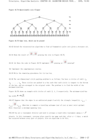 Figure 10.74 Questionable coin flipper
Figure 10.75 Game tree, which can be pruned
10.42 Extend the reconstruction algorithm to find all homometric point sets given a distance set.
10.43 Show the result of - pruning the tree in Figure 10.75.
10.44 (a) Does the code in Figure 10.73 implement pruning or pruning?
(b) Implement the complementary routine.
10.45 Write the remaining procedures for tic-tac-toe.
10.46 The one-dimensional circle packing problem is as follows: You have n circles of radii r1,
r2, . . . , rn. These circles are packed in a box such that each circle is tangent to the bottom
of the box, and are arranged in the original order. The problem is to find the width of the
minimum-sized box.
Figure 10.76 shows an example with circles of radii 2, 1, 2 respectively. The minimum-sized box
has width
*10.47 Suppose that the edges in an undirected graph G satisfy the triangle inequality: cu,v +
cv,w cu,w. Show how to compute a traveling salesman tour of cost at most twice optimal.
Hint: Construct a minimum spanning tree.
*10.48 You are a tournament director and need to arrange a round robin tournament among n = 2k
players. In this tournament, everyone plays exactly one game each day; after n - 1 days, a match
has occurred between every pair of players. Give an algorithm to do this.
页码，74/83
Structures, Algorithm Analysis: CHAPTER 10: ALGORITHM DESIGN TECH...
2006-1-27
mk:@MSITStore:K:Data.Structures.and.Algorithm.Analysis.in.C.chm::/...
 