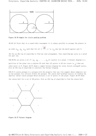 Figure 10.76 Sample for circle packing problem
10.49 (a) Prove that in a round robin tournament it is always possible to arrange the players in
an order pi1, p2, pin such that for all 1 j < n, pij has won the match against pij + 1.
(b) Gve an O(n log n) algorithm to find one such arrangement. Your algorithm may serve as a proof
for part (a).
*10.50 We are given a set P = p1, p2, . . . , pn of n points in a plane. A Voronoi diagram is a
partition of the plane into n regions Ri such that all points in Ri are closer to pi than any
other point in P. Figure 10.77 shows a sample Voronoi diagram for seven (nicely arranged) points.
Give an O(n log n) algorithm to construct the Voronoi diagram.
*10.51 A convex polygon is a polygon with the property that any line segment whose endpoints are
on the polygon lies entirely within the polygon. The convex hull problem consists of finding the
smallest (area) convex polygon which encloses a set of points in the plane. Figure 10.78 shows
the convex hull for a set of 40 points. Give an O(n log n) algorithm to find the convex hull.
Figure 10.77 Voronoi diagram
页码，75/83
Structures, Algorithm Analysis: CHAPTER 10: ALGORITHM DESIGN TECH...
2006-1-27
mk:@MSITStore:K:Data.Structures.and.Algorithm.Analysis.in.C.chm::/...
 