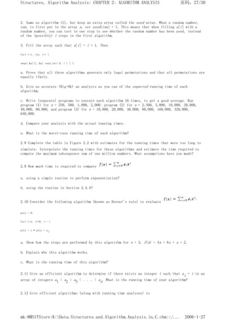 2. Same as algorithm (1), but keep an extra array called the used array. When a random number,
ran, is first put in the array a, set used[ran] = 1. This means that when filling a[i] with a
random number, you can test in one step to see whether the random number has been used, instead
of the (possibly) i steps in the first algorithm.
3. Fill the array such that a[i] = i + 1. Then
for( i=1; i<n; i++ )
swap( &a[i], &a[ rand_int( 0, i ) ] );
a. Prove that all three algorithms generate only legal permutations and that all permutations are
equally likely.
b. Give as accurate (Big-Oh) an analysis as you can of the expected running time of each
algorithm.
c. Write (separate) programs to execute each algorithm 10 times, to get a good average. Run
program (1) for n = 250, 500, 1,000, 2,000; program (2) for n = 2,500, 5,000, 10,000, 20,000,
40,000, 80,000, and program (3) for n = 10,000, 20,000, 40,000, 80,000, 160,000, 320,000,
640,000.
d. Compare your analysis with the actual running times.
e. What is the worst-case running time of each algorithm?
2.8 Complete the table in Figure 2.2 with estimates for the running times that were too long to
simulate. Interpolate the running times for these algorithms and estimate the time required to
compute the maximum subsequence sum of one million numbers. What assumptions have you made?
2.9 How much time is required to compute
a. using a simple routine to perform exponentiation?
b. using the routine in Section 2.4.4?
2.10 Consider the following algorithm (known as Horner's rule) to evaluate
poly = 0;
for( i=n; i>=0; i-- )
poly = x * poly + ai
a. Show how the steps are performed by this algorithm for x = 3, f(x) = 4x + 8x + x + 2.
b. Explain why this algorithm works.
c. What is the running time of this algorithm?
2.11 Give an efficient algorithm to determine if there exists an integer i such that ai = i in an
array of integers a1 < a2 < a3 < . . . < an. What is the running time of your algorithm?
2.12 Give efficient algorithms (along with running time analyses) to
页码，27/30
Structures, Algorithm Analysis: CHAPTER 2: ALGORITHM ANALYSIS
2006-1-27
mk:@MSITStore:K:Data.Structures.and.Algorithm.Analysis.in.C.chm::/...
 