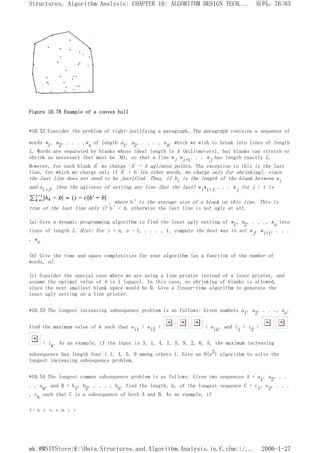 Figure 10.78 Example of a convex hull
*10.52 Consider the problem of right-justifying a paragraph. The paragraph contains a sequence of
words w1, w2, . . . ,wn of length a1, a2, . . . , an, which we wish to break into lines of length
L. Words are separated by blanks whose ideal length is b (millimeters), but blanks can stretch or
shrink as necessary (but must be >0), so that a line wi wi+1. . . wj has length exactly L.
However, for each blank b' we charge |b' - b ugliness points. The exception to this is the last
line, for which we charge only if b' < b (in other words, we charge only for shrinking), since
the last line does not need to be justified. Thus, if bi is the length of the blank between ai
and ai+1, then the ugliness of setting any line (but the last) wiwi+1 . . . wj for j > i is
, where b' is the average size of a blank on this line. This is
true of the last line only if b' < b, otherwise the last line is not ugly at all.
(a) Give a dynamic programming algorithm to find the least ugly setting of w1, w2, . . ., wn into
lines of length L. Hint: For i = n, n - 1, . . . , 1, compute the best way to set wj, wi+1, . . .
, wn
(b) Give the time and space complexities for your algorithm (as a function of the number of
words, n).
(c) Consider the special case where we are using a line printer instead of a laser printer, and
assume the optimal value of b is 1 (space). In this case, no shrinking of blanks is allowed,
since the next smallest blank space would be 0. Give a linear-time algorithm to generate the
least ugly setting on a line printer.
*10.53 The longest increasing subsequence problem is as follows: Given numbers a1, a2, . . ., an,
find the maximum value of k such that ai1 < ai2 < < aik, and i1 < i2 <
< ik. As an example, if the input is 3, 1, 4, 1, 5, 9, 2, 6, 5, the maximum increasing
subsequence has length four ( 1, 4, 5, 9 among others ). Give an O(n2) algorithm to solve the
longest increasing subsequence problem.
*10.54 The longest common subsequence problem is as follows: Given two sequences A = a1, a2, . .
. , am, and B = b1, b2, . . . , bn, find the length, k, of the longest sequence C = c1, c2, . . .
, ck such that C is a subsequence of both A and B. As an example, if
A = d, y, n, a, m, i, c
页码，76/83
Structures, Algorithm Analysis: CHAPTER 10: ALGORITHM DESIGN TECH...
2006-1-27
mk:@MSITStore:K:Data.Structures.and.Algorithm.Analysis.in.C.chm::/...
 