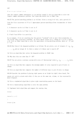 and
B = p, r, o, g, r, a, m, m, i, n, g,
then the longest common subsequence is a,m and has length 2. Give an algorithm to solve the
longest common subsequence problem. Your algorithm should run in O(mn) time.
*10.55 The pattern matching problem is as follows: Given a string S of text, and a pattern P,
find the first occurrence of P in S. Approximate pattern matching allows k mismatches of three
types:
1. A character can be in S that is not in P.
2. A character can be in P that is not in S.
3. P and S can differ in a position.
As an example, if we are searching for the pattern "textbook" with at most three mismatches in
the string "data structures txtborkk", we find a match (insert an e, change an r to an o, delete
a k). Give an O(mn) algorithm to solve the approximate string matching problem, where m = |P| and
n = |S|.
*10.56 One form of the knapsack problem is as follows: We are given a set of integers A = a1, a2,
. . . , an and an integer K. Is there a subset of A whose sum is exactly K?
(a) Give an algorithm that solves the knapsack problem in O(nK) time.
(b) Why does this not show that P = NP?
*10.57 You are given a currency system with coins of (decreasing) value c1, c2, . . . , cn cents.
(a) Give an algorithm that computes the minimum number of coins required to give K cents in
change.
(b) Give an algorithm that computes the number of different ways to give K cents in change.
*10.58 Consider the problem of placing eight queens on an (eight by eight) chess board. Two
queens are said to attack each other if they are on the same row, column, or (not necessarily
main) diagonal.
(a) Give a randomized algorithm to place eight nonattacking queens on the board.
(b) Give a backtracking algorithm to solve the same problem.
(c) Implement both algorithms and compare the running time.
distance
shortest( s, t, G )
{
distance dt,tmp;
页码，77/83
Structures, Algorithm Analysis: CHAPTER 10: ALGORITHM DESIGN TECH...
2006-1-27
mk:@MSITStore:K:Data.Structures.and.Algorithm.Analysis.in.C.chm::/...
 