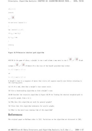 if( s == t )
return 0;
dt = ;
for each vertex v adjacent to s
{
tmp = shortest( v, t, G );
if( cs,v + tmp < dt )
dt = cs,v + tmp;
}
return dt
}
Figure 10.79 Recursive shortest path algorithm
*10.59 In the game of chess, a knight in row r and column c may move to row 1 r' B and
column 1 c' B (where B is the size of the board) provided that either
|r - r'| = 2 and |c - c'| = 1
or
|r - r'| = 1 and |c - c'| = 2
A knight's tour is a sequence of moves that visits all squares exactly once before returning to
the starting point.
(a) If B is odd, show that a knight's tour cannot exist.
(b) Give a backtracking algorithm to find a knight's tour.
10.60 Consider the recursive algorithm in Figure 10.79 for finding the shortest weighted path in
an acyclic graph, from s to t.
(a) Why does this algorithm not work for general graphs?
(b) Prove that this algorithm terminates for acyclic graphs.
(c) What is the worst-case running time of the algorithm?
References
The original paper on Huffman codes is [21]. Variations on the algorithm are discussed in [29],
页码，78/83
Structures, Algorithm Analysis: CHAPTER 10: ALGORITHM DESIGN TECH...
2006-1-27
mk:@MSITStore:K:Data.Structures.and.Algorithm.Analysis.in.C.chm::/...
 