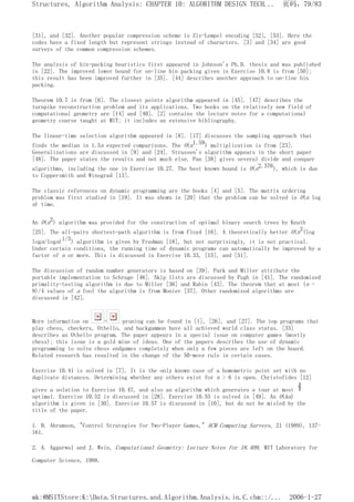 [31], and [32]. Another popular compression scheme is Ziv-Lempel encoding [52], [53]. Here the
codes have a fixed length but represent strings instead of characters. [3] and [34] are good
surveys of the common compression schemes.
The analysis of bin-packing heuristics first appeared in Johnson's Ph.D. thesis and was published
in [22]. The improved lower bound for on-line bin packing given in Exercise 10.8 is from [50];
this result has been improved further in [35]. [44] describes another approach to on-line bin
packing.
Theorem 10.7 is from [6]. The closest points algorithm appeared in [45]. [47] describes the
turnpike reconstruction problem and its applications. Two books on the relatively new field of
computational geometry are [14] and [40]. [2] contains the lecture notes for a computational
geometry course taught at MIT; it includes an extensive bibliography.
The linear-time selection algorithm appeared in [8]. [17] discusses the sampling approach that
finds the median in 1.5n expected comparisons. The O(n1.59) multiplication is from [23].
Generalizations are discussed in [9] and [24]. Strassen's algorithm appears in the short paper
[48]. The paper states the results and not much else. Pan [38] gives several divide and conquer
algorithms, including the one in Exercise 10.27. The best known bound is O(n2.376), which is due
to Coppersmith and Winograd [13].
The classic references on dynamic programming are the books [4] and [5]. The matrix ordering
problem was first studied in [19]. It was shown in [20] that the problem can be solved in O(n log
n) time.
An O(n2) algorithm was provided for the construction of optimal binary search trees by Knuth
[25]. The all-pairs shortest-path algorithm is from Floyd [16]. A theoretically better O(n3(log
logn/logn)l/3) algorithm is given by Fredman [18], but not surprisingly, it is not practical.
Under certain conditions, the running time of dynamic programs can automatically be improved by a
factor of n or more. This is discussed in Exercise 10.33, [15], and [51].
The discussion of random number generators is based on [39]. Park and Miller attribute the
portable implementation to Schrage [46]. Skip lists are discussed by Pugh in [41]. The randomized
primality-testing algorithm is due to Miller [36] and Rabin [43]. The theorem that at most (n -
9)/4 values of a fool the algorithm is from Monier [37]. Other randomized algorithms are
discussed in [42].
More information on - pruning can be found in [1], [26], and [27]. The top programs that
play chess, checkers, Othello, and backgammon have all achieved world class status. [33]
describes an Othello program. The paper appears in a special issue on computer games (mostly
chess); this issue is a gold mine of ideas. One of the papers describes the use of dynamic
programming to solve chess endgames completely when only a few pieces are left on the board.
Related research has resulted in the change of the 50-move rule in certain cases.
Exercise 10.41 is solved in [7]. It is the only known case of a homometric point set with no
duplicate distances. Determining whether any others exist for n > 6 is open. Christofides [12]
gives a solution to Exercise 10.47, and also an algorithm which generates a tour at most
optimal. Exercise 10.52 is discussed in [28]. Exercise 10.55 is solved in [49]. An O(kn)
algorithm is given in [30]. Exercise 10.57 is discussed in [10], but do not be misled by the
title of the paper.
1. B. Abramson, "Control Strategies for Two-Player Games," ACM Computing Surveys, 21 (1989), 137-
161.
2. A. Aggarwal and J. Wein, Computational Geometry: Lecture Notes for 18.409, MIT Laboratory for
Computer Science, 1988.
页码，79/83
Structures, Algorithm Analysis: CHAPTER 10: ALGORITHM DESIGN TECH...
2006-1-27
mk:@MSITStore:K:Data.Structures.and.Algorithm.Analysis.in.C.chm::/...
 