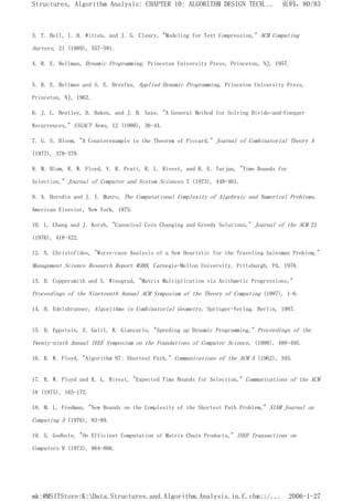 3. T. Bell, I. H. Witten, and J. G. Cleary, "Modeling for Text Compression," ACM Computing
Surveys, 21 (1989), 557-591.
4. R. E. Bellman, Dynamic Programming, Princeton University Press, Princeton, NJ, 1957.
5. R. E. Bellman and S. E. Dreyfus, Applied Dynamic Programming, Princeton University Press,
Princeton, NJ, 1962.
6. J. L. Bentley, D. Haken, and J. B. Saxe, "A General Method for Solving Divide-and-Conquer
Recurrences," SIGACT News, 12 (1980), 36-44.
7. G. S. Bloom, "A Counterexample to the Theorem of Piccard," Journal of Combinatorial Theory A
(1977), 378-379.
8. M. Blum, R. W. Floyd, V. R. Pratt, R. L. Rivest, and R. E. Tarjan, "Time Bounds for
Selection," Journal of Computer and System Sciences 7 (1973), 448-461.
9. A. Borodin and J. I. Munro, The Computational Complexity of Algebraic and Numerical Problems,
American Elsevier, New York, 1975.
10. L. Chang and J. Korsh, "Canonical Coin Changing and Greedy Solutions," Journal of the ACM 23
(1976), 418-422.
12. N. Christofides, "Worst-case Analysis of a New Heuristic for the Traveling Salesman Problem,"
Management Science Research Report #388, Carnegie-Mellon University, Pittsburgh, PA, 1976.
13. D. Coppersmith and S. Winograd, "Matrix Multiplication via Arithmetic Progressions,"
Proceedings of the Nineteenth Annual ACM Symposium of the Theory of Computing (1987), 1-6.
14. H. Edelsbrunner, Algorithms in Combinatorial Geometry, Springer-Verlag, Berlin, 1987.
15. D. Eppstein, Z. Galil, R. Giancarlo, "Speeding up Dynamic Programming," Proceedings of the
Twenty-ninth Annual IEEE Symposium on the Foundations of Computer Science, (1988), 488-495.
16. R. W. Floyd, "Algorithm 97: Shortest Path," Communications of the ACM 5 (1962), 345.
17. R. W. Floyd and R. L. Rivest, "Expected Time Bounds for Selection," Communications of the ACM
18 (1975), 165-172.
18. M. L. Fredman, "New Bounds on the Complexity of the Shortest Path Problem," SIAM Journal on
Computing 5 (1976), 83-89.
19. S. Godbole, "On Efficient Computation of Matrix Chain Products," IEEE Transactions on
Computers 9 (1973), 864-866.
页码，80/83
Structures, Algorithm Analysis: CHAPTER 10: ALGORITHM DESIGN TECH...
2006-1-27
mk:@MSITStore:K:Data.Structures.and.Algorithm.Analysis.in.C.chm::/...
 