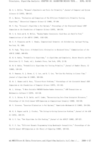 36. G. L. Miller, "Riemann's Hypothesis and Tests for Primality," Journal of Computer and System
Sciences 13 (1976), 300-317.
37. L. Monier, "Evaluation and Comparison of Two Efficient Probabilistic Primality Testing
Algorithms," Theoretical Computer Science 12 (1980), 97-108.
38. V. Pan, "Strassen's Algorithm is Not Optimal," Proceedings of the Nineteenth Annual IEEE
Symposium on the Foundations of Computer Science (1978), 166-176.
39. S. K. Park and K. W. Miller, "Random Number Generators: Good Ones are Hard To Find,"
Communications of the ACM 31 (1988), 1192-1201.
40. F. P. Preparata and M. I. Shamos, Computational Geometry: An Introduction, Springer-Verlag,
New York, NY, 1985.
41. W. Pugh, "Skip Lists: A Probabilistic Alternative to Balanced Trees," Communications of the
ACM 33 (1990), 668-676.
42. M. O. Rabin, "Probabilistic Algorithms," in Algorithms and Complexity, Recent Results and New
Directions (J. F. Traub, ed.), Academic Press, New York, 1976, 21-39.
43. M. O. Rabin, "Probabilistic Algorithms for Testing Primality," Journal of Number Theory, 12
(1980), 128-138.
44. P. Ramanan, D. J. Brown, C. C. Lee, and D. T. Lee, "On-line Bin Packing in Linear Time,"
Journal of Algorithms 10 (1989), 305-326.
45. M. I. Shamos and D. Hoey, "Closest-Point Problems," Proceedings of the Sixteenth Annual IEEE
Symposium on the Foundations of Computer Science (1975), 151-162.
46. L. Schrage, "A More Portable FORTRAN Random Number Generator," ACM Transactions on
Mathematics Software 5 (1979), 132-138.
47. S. S. Skiena, W. D. Smith, and P. Lemke, "Reconstructing Sets From Interpoint Distances,"
Proceedings of the Sixth Annual ACM Symposium on Computational Geometry (1990), 332-339.
48. V. Strassen, "Gaussian Elimination is Not Optimal," Numerische Mathematik 13 (1969), 354-356.
49. R. A. Wagner and M. J. Fischer, "The String-to-String Correction Problem," Journal of the ACM
21 (1974), 168-173.
50. A. C. Yao, "New Algorithms for Bin Packing," Journal of the ACM 27 (1980), 207-227.
51. F. F. Yao, "Efficient Dynamic Programming Using Quadrangle Inequalities," Proceedings of the
Twelfth Annual ACM Symposium on the Theory of Computing (1980), 429-435.
页码，82/83
Structures, Algorithm Analysis: CHAPTER 10: ALGORITHM DESIGN TECH...
2006-1-27
mk:@MSITStore:K:Data.Structures.and.Algorithm.Analysis.in.C.chm::/...
 