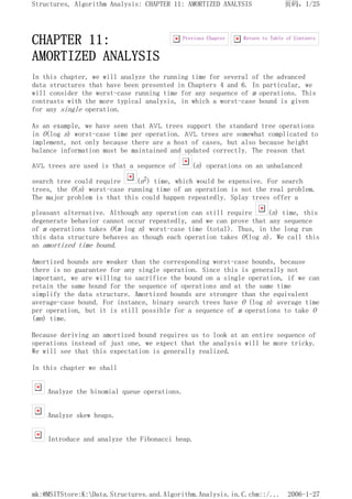 CHAPTER 11:
AMORTIZED ANALYSIS
In this chapter, we will analyze the running time for several of the advanced
data structures that have been presented in Chapters 4 and 6. In particular, we
will consider the worst-case running time for any sequence of m operations. This
contrasts with the more typical analysis, in which a worst-case bound is given
for any single operation.
As an example, we have seen that AVL trees support the standard tree operations
in O(log n) worst-case time per operation. AVL trees are somewhat complicated to
implement, not only because there are a host of cases, but also because height
balance information must be maintained and updated correctly. The reason that
AVL trees are used is that a sequence of (n) operations on an unbalanced
search tree could require (n2) time, which would be expensive. For search
trees, the O(n) worst-case running time of an operation is not the real problem.
The major problem is that this could happen repeatedly. Splay trees offer a
pleasant alternative. Although any operation can still require (n) time, this
degenerate behavior cannot occur repeatedly, and we can prove that any sequence
of m operations takes O(m log n) worst-case time (total). Thus, in the long run
this data structure behaves as though each operation takes O(log n). We call this
an amortized time bound.
Amortized bounds are weaker than the corresponding worst-case bounds, because
there is no guarantee for any single operation. Since this is generally not
important, we are willing to sacrifice the bound on a single operation, if we can
retain the same bound for the sequence of operations and at the same time
simplify the data structure. Amortized bounds are stronger than the equivalent
average-case bound. For instance, binary search trees have O (log n) average time
per operation, but it is still possible for a sequence of m operations to take O
(mn) time.
Because deriving an amortized bound requires us to look at an entire sequence of
operations instead of just one, we expect that the analysis will be more tricky.
We will see that this expectation is generally realized.
In this chapter we shall
Analyze the binomial queue operations.
Analyze skew heaps.
Introduce and analyze the Fibonacci heap.
Return to Table of Contents
Previous Chapter
页码，1/25
Structures, Algorithm Analysis: CHAPTER 11: AMORTIZED ANALYSIS
2006-1-27
mk:@MSITStore:K:Data.Structures.and.Algorithm.Analysis.in.C.chm::/...
 