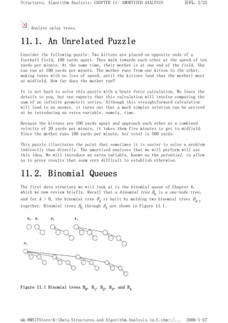Analyze splay trees.
11.1. An Unrelated Puzzle
Consider the following puzzle: Two kittens are placed on opposite ends of a
football field, 100 yards apart. They walk towards each other at the speed of ten
yards per minute. At the same time, their mother is at one end of the field. She
can run at 100 yards per minute. The mother runs from one kitten to the other,
making turns with no loss of speed, until the kittens (and thus the mother) meet
at midfield. How far does the mother run?
It is not hard to solve this puzzle with a brute force calculation. We leave the
details to you, but one expects that this calculation will involve computing the
sum of an infinite geometric series. Although this straightforward calculation
will lead to an answer, it turns out that a much simpler solution can be arrived
at by introducing an extra variable, namely, time.
Because the kittens are 100 yards apart and approach each other at a combined
velocity of 20 yards per minute, it takes them five minutes to get to midfield.
Since the mother runs 100 yards per minute, her total is 500 yards.
This puzzle illustrates the point that sometimes it is easier to solve a problem
indirectly than directly. The amortized analyses that we will perform will use
this idea. We will introduce an extra variable, known as the potential, to allow
us to prove results that seem very difficult to establish otherwise.
11.2. Binomial Queues
The first data structure we will look at is the binomial queue of Chapter 6,
which we now review briefly. Recall that a binomial tree B0 is a one-node tree,
and for k > 0, the binomial tree Bk is built by melding two binomial trees Bk-1
together. Binomial trees B0 through B4 are shown in Figure 11.1.
Figure 11.1 Binomial trees B0, B1, B2, B3, and B4
页码，2/25
Structures, Algorithm Analysis: CHAPTER 11: AMORTIZED ANALYSIS
2006-1-27
mk:@MSITStore:K:Data.Structures.and.Algorithm.Analysis.in.C.chm::/...
 