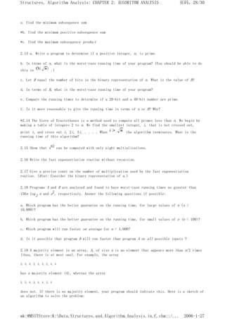 a. find the minimum subsequence sum
*b. find the minimum positive subsequence sum
*c. find the maximum subsequence product
2.13 a. Write a program to determine if a positive integer, n, is prime.
b. In terms of n, what is the worst-case running time of your program? (You should be able to do
this in .)
c. Let B equal the number of bits in the binary representation of n. What is the value of B?
d. In terms of B, what is the worst-case running time of your program?
e. Compare the running times to determine if a 20-bit and a 40-bit number are prime.
f. Is it more reasonable to give the running time in terms of n or B? Why?
*2.14 The Sieve of Erastothenes is a method used to compute all primes less than n. We begin by
making a table of integers 2 to n. We find the smallest integer, i, that is not crossed out,
print i, and cross out i, 2i, 3i, . . . . When the algorithm terminates. What is the
running time of this algorithm?
2.15 Show that x62 can be computed with only eight multiplications.
2.16 Write the fast exponentiation routine without recursion.
2.17 Give a precise count on the number of multiplication used by the fast exponentiation
routine. (Hint: Consider the binary representation of n.)
2.18 Programs A and B are analyzed and found to have worst-case running times no greater than
150n log2 n and n2, respectively. Answer the following questions if possible:
a. Which program has the better guarantee on the running time, for large values of n (n >
10,000)?
b. Which program has the better guarantee on the running time, for small values of n (n < 100)?
c. Which program will run faster on average for n = 1,000?
d. Is it possible that program B will run faster than program A on all possible inputs ?
2.19 A majority element in an array, A, of size n is an element that appears more than n/2 times
(thus, there is at most one). For example, the array
3, 3, 4, 2, 4, 4, 2, 4, 4
has a majority element (4), whereas the array
3, 3, 4, 2, 4, 4, 2, 4
does not. If there is no majority element, your program should indicate this. Here is a sketch of
an algorithm to solve the problem:
页码，28/30
Structures, Algorithm Analysis: CHAPTER 2: ALGORITHM ANALYSIS
2006-1-27
mk:@MSITStore:K:Data.Structures.and.Algorithm.Analysis.in.C.chm::/...
 
