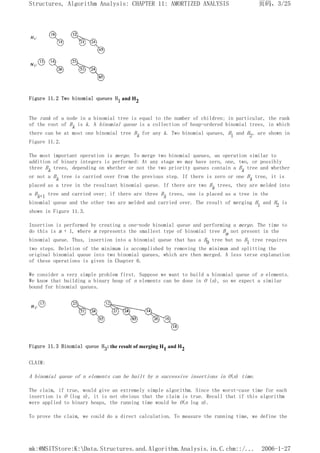 Figure 11.2 Two binomial queues H1 and H2
The rank of a node in a binomial tree is equal to the number of children; in particular, the rank
of the root of Bk is k. A binomial queue is a collection of heap-ordered binomial trees, in which
there can be at most one binomial tree Bk for any k. Two binomial queues, H1 and H2, are shown in
Figure 11.2.
The most important operation is merge. To merge two binomial queues, an operation similar to
addition of binary integers is performed: At any stage we may have zero, one, two, or possibly
three Bk trees, depending on whether or not the two priority queues contain a Bk tree and whether
or not a Bk tree is carried over from the previous step. If there is zero or one Bk tree, it is
placed as a tree in the resultant binomial queue. If there are two Bk trees, they are melded into
a Bk+1 tree and carried over; if there are three Bk trees, one is placed as a tree in the
binomial queue and the other two are melded and carried over. The result of merging H1 and H2 is
shown in Figure 11.3.
Insertion is performed by creating a one-node binomial queue and performing a merge. The time to
do this is m + 1, where m represents the smallest type of binomial tree Bm not present in the
binomial queue. Thus, insertion into a binomial queue that has a B0 tree but no B1 tree requires
two steps. Deletion of the minimum is accomplished by removing the minimum and splitting the
original binomial queue into two binomial queues, which are then merged. A less terse explanation
of these operations is given in Chapter 6.
We consider a very simple problem first. Suppose we want to build a binomial queue of n elements.
We know that building a binary heap of n elements can be done in O (n), so we expect a similar
bound for binomial queues.
Figure 11.3 Binomial queue H3: the result of merging H1 and H2
CLAIM:
A binomial queue of n elements can be built by n successive insertions in O(n) time.
The claim, if true, would give an extremely simple algorithm. Since the worst-case time for each
insertion is O (log n), it is not obvious that the claim is true. Recall that if this algorithm
were applied to binary heaps, the running time would be O(n log n).
To prove the claim, we could do a direct calculation. To measure the running time, we define the
页码，3/25
Structures, Algorithm Analysis: CHAPTER 11: AMORTIZED ANALYSIS
2006-1-27
mk:@MSITStore:K:Data.Structures.and.Algorithm.Analysis.in.C.chm::/...
 