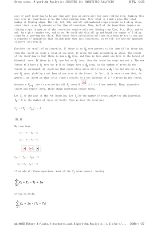 cost of each insertion to be one time unit plus an extra unit for each linking step. Summing this
cost over all insertions gives the total running time. This total is n units plus the total
number of linking steps. The 1st, 3rd, 5th, and all odd-numbered steps require no linking steps,
since there is no B0 present at the time of insertion. Thus, half of the insertions require no
linking steps. A quarter of the insertions require only one linking step (2nd, 6th, 10th, and so
on). An eighth require two, and so on. We could add this all up and bound the number of linking
steps by n, proving the claim. This brute force calculation will not help when we try to analyze
a sequence of operations that include more than just insertions, so we will use another approach
to prove this result.
Consider the result of an insertion. If there is no B0 tree present at the time of the insertion,
then the insertion costs a total of one unit, by using the same accounting as above. The result
of the insertion is that there is now a B0 tree, and thus we have added one tree to the forest of
binomial trees. If there is a B0 tree but no B1 tree, then the insertion costs two units. The new
forest will have a B1 tree but will no longer have a B0 tree, so the number of trees in the
forest is unchanged. An insertion that costs three units will create a B2 tree but destroy a B0
and B1 tree, yielding a net loss of one tree in the forest. In fact, it is easy to see that, in
general, an insertion that costs c units results in a net increase of 2 - c trees in the forest,
because a Bc-1 tree is created but all Bi trees 0 i < c - 1 are removed. Thus, expensive
insertions remove trees, while cheap insertions create trees.
Let Ci be the cost of the ith insertion. Let Ti be the number of trees after the ith insertion.
T0 = 0 is the number of trees initially. Then we have the invariant
Ci + (Ti - Ti-1) = 2
(11.1)
We then have
C1 + (T1 - T0) = 2
C2 + (T2 - T1) = 2
Cn-1 + (Tn-1 - Tn-2) = 2
Cn + (Tn - Tn-1) = 2
If we add all these equations, most of the Ti terms cancel, leaving
or equivalently,
页码，4/25
Structures, Algorithm Analysis: CHAPTER 11: AMORTIZED ANALYSIS
2006-1-27
mk:@MSITStore:K:Data.Structures.and.Algorithm.Analysis.in.C.chm::/...
 
