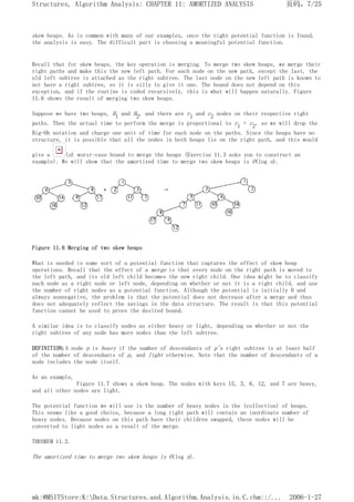 skew heaps. As is common with many of our examples, once the right potential function is found,
the analysis is easy. The difficult part is choosing a meaningful potential function.
Recall that for skew heaps, the key operation is merging. To merge two skew heaps, we merge their
right paths and make this the new left path. For each node on the new path, except the last, the
old left subtree is attached as the right subtree. The last node on the new left path is known to
not have a right subtree, so it is silly to give it one. The bound does not depend on this
exception, and if the routine is coded recursively, this is what will happen naturally. Figure
11.6 shows the result of merging two skew heaps.
Suppose we have two heaps, H1 and H2, and there are r1 and r2 nodes on their respective right
paths. Then the actual time to perform the merge is proportional to r1 + r2, so we will drop the
Big-Oh notation and charge one unit of time for each node on the paths. Since the heaps have no
structure, it is possible that all the nodes in both heaps lie on the right path, and this would
give a (n) worst-case bound to merge the heaps (Exercise 11.3 asks you to construct an
example). We will show that the amortized time to merge two skew heaps is O(log n).
Figure 11.6 Merging of two skew heaps
What is needed is some sort of a potential function that captures the effect of skew heap
operations. Recall that the effect of a merge is that every node on the right path is moved to
the left path, and its old left child becomes the new right child. One idea might be to classify
each node as a right node or left node, depending on whether or not it is a right child, and use
the number of right nodes as a potential function. Although the potential is initially 0 and
always nonnegative, the problem is that the potential does not decrease after a merge and thus
does not adequately reflect the savings in the data structure. The result is that this potential
function cannot be used to prove the desired bound.
A similar idea is to classify nodes as either heavy or light, depending on whether or not the
right subtree of any node has more nodes than the left subtree.
DEFINITION: A node p is heavy if the number of descendants of p's right subtree is at least half
of the number of descendants of p, and light otherwise. Note that the number of descendants of a
node includes the node itself.
As an example,
Figure 11.7 shows a skew heap. The nodes with keys 15, 3, 6, 12, and 7 are heavy,
and all other nodes are light.
The potential function we will use is the number of heavy nodes in the (collection) of heaps.
This seems like a good choice, because a long right path will contain an inordinate number of
heavy nodes. Because nodes on this path have their children swapped, these nodes will be
converted to light nodes as a result of the merge.
THEOREM 11.2.
The amortized time to merge two skew heaps is O(log n).
页码，7/25
Structures, Algorithm Analysis: CHAPTER 11: AMORTIZED ANALYSIS
2006-1-27
mk:@MSITStore:K:Data.Structures.and.Algorithm.Analysis.in.C.chm::/...
 