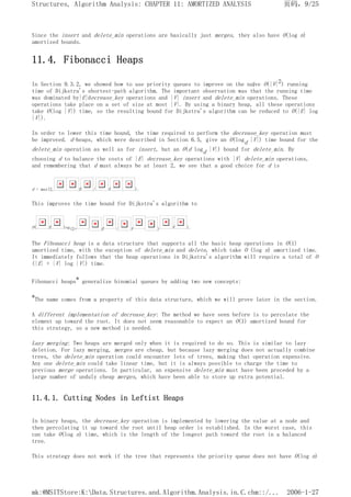 Since the insert and delete_min operations are basically just merges, they also have O(log n)
amortized bounds.
11.4. Fibonacci Heaps
In Section 9.3.2, we showed how to use priority queues to improve on the naïve O(|V|2) running
time of Dijkstra's shortest-path algorithm. The important observation was that the running time
was dominated by|E|decrease_key operations and |V| insert and delete_min operations. These
operations take place on a set of size at most |V|. By using a binary heap, all these operations
take O(log |V|) time, so the resulting bound for Dijkstra's algorithm can be reduced to O(|E| log
|V|).
In order to lower this time bound, the time required to perform the decrease_key operation must
be improved. d-heaps, which were described in Section 6.5, give an O(logd |V|) time bound for the
delete_min operation as well as for insert, but an O(d logd |V|) bound for delete_min. By
choosing d to balance the costs of |E| decrease_key operations with |V| delete_min operations,
and remembering that d must always be at least 2, we see that a good choice for d is
d = max(2, E / V ).
This improves the time bound for Dijkstra's algorithm to
O( E log(2+ E / V ) V ).
The Fibonacci heap is a data structure that supports all the basic heap operations in O(1)
amortized time, with the exception of delete_min and delete, which take O (log n) amortized time.
It immediately follows that the heap operations in Dijkstra's algorithm will require a total of O
(|E| + |V| log |V|) time.
Fibonacci heaps* generalize binomial queues by adding two new concepts:
*The name comes from a property of this data structure, which we will prove later in the section.
A different implementation of decrease_key: The method we have seen before is to percolate the
element up toward the root. It does not seem reasonable to expect an O(1) amortized bound for
this strategy, so a new method is needed.
Lazy merging: Two heaps are merged only when it is required to do so. This is similar to lazy
deletion. For lazy merging, merges are cheap, but because lazy merging does not actually combine
trees, the delete_min operation could encounter lots of trees, making that operation expensive.
Any one delete_min could take linear time, but it is always possible to charge the time to
previous merge operations. In particular, an expensive delete_min must have been preceded by a
large number of unduly cheap merges, which have been able to store up extra potential.
11.4.1. Cutting Nodes in Leftist Heaps
In binary heaps, the decrease_key operation is implemented by lowering the value at a node and
then percolating it up toward the root until heap order is established. In the worst case, this
can take O(log n) time, which is the length of the longest path toward the root in a balanced
tree.
This strategy does not work if the tree that represents the priority queue does not have O(log n)
页码，9/25
Structures, Algorithm Analysis: CHAPTER 11: AMORTIZED ANALYSIS
2006-1-27
mk:@MSITStore:K:Data.Structures.and.Algorithm.Analysis.in.C.chm::/...
 