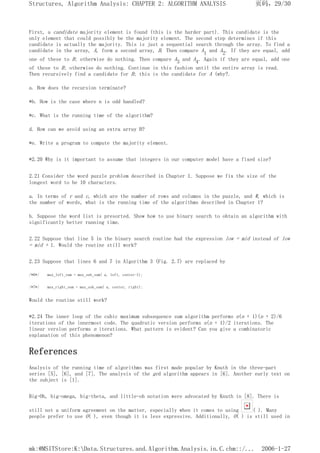 First, a candidate majority element is found (this is the harder part). This candidate is the
only element that could possibly be the majority element. The second step determines if this
candidate is actually the majority. This is just a sequential search through the array. To find a
candidate in the array, A, form a second array, B. Then compare A1 and A2. If they are equal, add
one of these to B; otherwise do nothing. Then compare A3 and A4. Again if they are equal, add one
of these to B; otherwise do nothing. Continue in this fashion until the entire array is read.
Then recursively find a candidate for B; this is the candidate for A (why?.
a. How does the recursion terminate?
*b. How is the case where n is odd handled?
*c. What is the running time of the algorithm?
d. How can we avoid using an extra array B?
*e. Write a program to compute the majority element.
*2.20 Why is it important to assume that integers in our computer model have a fixed size?
2.21 Consider the word puzzle problem described in Chapter 1. Suppose we fix the size of the
longest word to be 10 characters.
a. In terms of r and c, which are the number of rows and columns in the puzzle, and W, which is
the number of words, what is the running time of the algorithms described in Chapter 1?
b. Suppose the word list is presorted. Show how to use binary search to obtain an algorithm with
significantly better running time.
2.22 Suppose that line 5 in the binary search routine had the expression low = mid instead of low
= mid + 1. Would the routine still work?
2.23 Suppose that lines 6 and 7 in Algorithm 3 (Fig. 2.7) are replaced by
/*6*/ max_left_sum = max_sub_sum( a, left, center-1);
/*7*/ max_right_sum = max_sub_sum( a, center, right);
Would the routine still work?
*2.24 The inner loop of the cubic maximum subsequence sum algorithm performs n(n + 1)(n + 2)/6
iterations of the innermost code. The quadratic version performs n(n + 1)/2 iterations. The
linear version performs n iterations. What pattern is evident? Can you give a combinatoric
explanation of this phenomenon?
References
Analysis of the running time of algorithms was first made popular by Knuth in the three-part
series [5], [6], and [7]. The analysis of the gcd algorithm appears in [6]. Another early text on
the subject is [1].
Big-Oh, big-omega, big-theta, and little-oh notation were advocated by Knuth in [8]. There is
still not a uniform agreement on the matter, especially when it comes to using ( ). Many
people prefer to use O( ), even though it is less expressive. Additionally, O( ) is still used in
页码，29/30
Structures, Algorithm Analysis: CHAPTER 2: ALGORITHM ANALYSIS
2006-1-27
mk:@MSITStore:K:Data.Structures.and.Algorithm.Analysis.in.C.chm::/...
 
