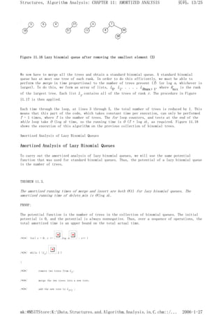 Figure 11.16 Lazy binomial queue after removing the smallest element (3)
We now have to merge all the trees and obtain a standard binomial queue. A standard binomial
queue has at most one tree of each rank. In order to do this efficiently, we must be able to
perform the merge in time proportional to the number of trees present (T) (or log n, whichever is
larger). To do this, we form an array of lists, L0, L1, . . . , LRmax+ 1, where Rmax is the rank
of the largest tree. Each list Lr contains all of the trees of rank r. The procedure in Figure
11.17 is then applied.
Each time through the loop, at lines 3 through 5, the total number of trees is reduced by 1. This
means that this part of the code, which takes constant time per execution, can only be performed
T - 1 times, where T is the number of trees. The for loop counters, and tests at the end of the
while loop take O (log n) time, so the running time is O (T + log n), as required. Figure 11.18
shows the execution of this algorithm on the previous collection of binomial trees.
Amortized Analysis of Lazy Binomial Queues
Amortized Analysis of Lazy Binomial Queues
To carry out the amortized analysis of lazy binomial queues, we will use the same potential
function that was used for standard binomial queues. Thus, the potential of a lazy binomial queue
is the number of trees.
THEOREM 11.3.
The amortized running times of merge and insert are both O(1) for lazy binomial queues. The
amortized running time of delete_min is O(log n).
PROOF:
The potential function is the number of trees in the collection of binomial queues. The initial
potential is 0, and the potential is always nonnegative. Thus, over a sequence of operations, the
total amortized time is an upper bound on the total actual time.
/*1*/ for( r = 0; r <= log n ; r++ )
/*2*/ while ( |Lr| 2 )
{
/*3*/ remove two trees from Lr;
/*4*/ merge the two trees into a new tree;
/*5*/ add the new tree to Lr+1 ;
页码，13/25
Structures, Algorithm Analysis: CHAPTER 11: AMORTIZED ANALYSIS
2006-1-27
mk:@MSITStore:K:Data.Structures.and.Algorithm.Analysis.in.C.chm::/...
 