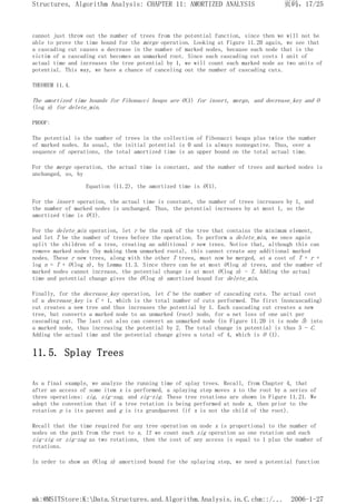 cannot just throw out the number of trees from the potential function, since then we will not be
able to prove the time bound for the merge operation. Looking at Figure 11.20 again, we see that
a cascading cut causes a decrease in the number of marked nodes, because each node that is the
victim of a cascading cut becomes an unmarked root. Since each cascading cut costs 1 unit of
actual time and increases the tree potential by 1, we will count each marked node as two units of
potential. This way, we have a chance of canceling out the number of cascading cuts.
THEOREM 11.4.
The amortized time bounds for Fibonacci heaps are O(1) for insert, merge, and decrease_key and O
(log n) for delete_min.
PROOF:
The potential is the number of trees in the collection of Fibonacci heaps plus twice the number
of marked nodes. As usual, the initial potential is 0 and is always nonnegative. Thus, over a
sequence of operations, the total amortized time is an upper bound on the total actual time.
For the merge operation, the actual time is constant, and the number of trees and marked nodes is
unchanged, so, by
Equation (11.2), the amortized time is O(1).
For the insert operation, the actual time is constant, the number of trees increases by 1, and
the number of marked nodes is unchanged. Thus, the potential increases by at most 1, so the
amortized time is O(1).
For the delete_min operation, let r be the rank of the tree that contains the minimum element,
and let T be the number of trees before the operation. To perform a delete_min, we once again
split the children of a tree, creating an additional r new trees. Notice that, although this can
remove marked nodes (by making them unmarked roots), this cannot create any additional marked
nodes. These r new trees, along with the other T trees, must now be merged, at a cost of T + r +
log n = T + O(log n), by Lemma 11.3. Since there can be at most O(log n) trees, and the number of
marked nodes cannot increase, the potential change is at most O(log n) - T. Adding the actual
time and potential change gives the O(log n) amortized bound for delete_min.
Finally, for the decrease_key operation, let C be the number of cascading cuts. The actual cost
of a decrease_key is C + 1, which is the total number of cuts performed. The first (noncascading)
cut creates a new tree and thus increases the potential by 1. Each cascading cut creates a new
tree, but converts a marked node to an unmarked (root) node, for a net loss of one unit per
cascading cut. The last cut also can convert an unmarked node (in Figure 11.20 it is node 5) into
a marked node, thus increasing the potential by 2. The total change in potential is thus 3 - C.
Adding the actual time and the potential change gives a total of 4, which is O (1).
11.5. Splay Trees
As a final example, we analyze the running time of splay trees. Recall, from Chapter 4, that
after an access of some item x is performed, a splaying step moves x to the root by a series of
three operations: zig, zig-zag, and zig-zig. These tree rotations are shown in Figure 11.21. We
adopt the convention that if a tree rotation is being performed at node x, then prior to the
rotation p is its parent and g is its grandparent (if x is not the child of the root).
Recall that the time required for any tree operation on node x is proportional to the number of
nodes on the path from the root to x. If we count each zig operation as one rotation and each
zig-zig or zig-zag as two rotations, then the cost of any access is equal to 1 plus the number of
rotations.
In order to show an O(log n) amortized bound for the splaying step, we need a potential function
页码，17/25
Structures, Algorithm Analysis: CHAPTER 11: AMORTIZED ANALYSIS
2006-1-27
mk:@MSITStore:K:Data.Structures.and.Algorithm.Analysis.in.C.chm::/...
 