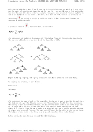 which can increase by at most O(log n) over the entire splaying step, but which will also cancel
out the number of rotations performed during the step. It is not at all easy to find a potential
function that satisfies these criteria. A simple first guess at a potential function might be the
sum of the depths of all the nodes in the tree. This does not work, because the potential can
increase by (n) during an access. A canonical example of this occurs when elements are
inserted in sequential order.
A potential function , which does work, is defined as
S(i) represents the number of descendants of i (including i itself). The potential function is
the sum, over all nodes i in the tree T, of the logarithm of S(i).
Figure 11.21 zig, zig-zag, and zig-zig operations; each has a symmetric case (not shown)
To simplify the notation, we will define
R(i) = logS(i).
This makes
R(i) represents the rank of node i. The terminology is similar to what we used in the analysis of
the disjoint set algorithm, binomial queues, and Fibonacci heaps. In all these data structures,
the meaning of rank is somewhat different, but is generally meant to be on the order (magnitude)
of the logarithm of the size of the tree. For a tree T with n nodes, the rank of the root is
simply R(T) = log n. Using the sum of ranks as a potential function is similar to using the sum
of heights as a potential function. The important difference is that while a rotation can change
the heights of many nodes in the tree, only x, p, and g can have their ranks changed.
Before proving the main theorem, we need the following lemma.
页码，18/25
Structures, Algorithm Analysis: CHAPTER 11: AMORTIZED ANALYSIS
2006-1-27
mk:@MSITStore:K:Data.Structures.and.Algorithm.Analysis.in.C.chm::/...
 