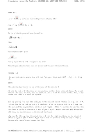LEMMA 11.4.
If a + b c, and a and b are both positive integers, then
log a + log b 2 log c - 2.
PROOF:
By the arithmetic-geometric mean inequality,
Thus
Squaring both sides gives
ab c2/4
Taking logarithms of both sides proves the lemma.
With the preliminaries taken care of, we are ready to prove the main theorem.
THEOREM 11.5.
The amortized time to splay a tree with root T at node x is at most 3(R(T) - R(x)) + 1 = O(log
n).
PROOF:
The potential function is the sum of the ranks of the nodes in T.
If x is the root of T, then there are no rotations, so there is no potential change. The actual
time is 1 to access the node, thus the amortized time is 1 and the theorem is true. Thus, we may
assume that there is at least one rotation.
For any splaying step, let Ri(x) and Si(x) be the rank and size of x before the step, and let Rf
(x) and Sf(x) be the rank and size of x immediately after the splaying step. We will show that
the amortized time required for a zig is at most 3(Rf(x) - Ri(x)) + 1 and that the amortized time
for either a zig-zag or zig-zig is at most 3(Rf(x) - Ri(x)). We will show that when we add over
all steps, the sum telescopes to the desired time bound.
Zig step: For the zig step, the actual time is 1 (for the single rotation), and the potential
change is Rf(x) + Rf(p) - Ri(x) - Ri(p). Notice that the potential change is easy to compute,
because only x and p's trees change size. Thus
页码，19/25
Structures, Algorithm Analysis: CHAPTER 11: AMORTIZED ANALYSIS
2006-1-27
mk:@MSITStore:K:Data.Structures.and.Algorithm.Analysis.in.C.chm::/...
 