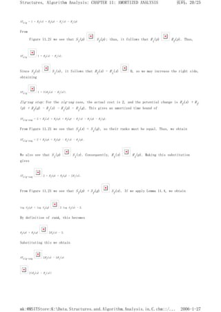 ATzig = 1 + Rf(x) + Rf(p) - Ri(x) - Ri(p)
From
Figure 11.21 we see that Si(p) Sf(p); thus, it follows that Ri(p) Rf(p). Thus,
ATzig 1 + Rf(x) - Ri(x).
Since Sf(x) Si(x), it follows that Rf(x) - Ri(x) 0, so we may increase the right side,
obtaining
ATzig 1 + 3(Rf(x) - Ri(x)).
Zig-zag step: For the zig-zag case, the actual cost is 2, and the potential change is Rf(x) + Rf
(p) + Rf(g) - Ri(x) - Ri(p) - Ri(g). This gives an amortized time bound of
ATzig-zag = 2 + Rf(x) + Rf(p) + Rf(g) - Ri(x) - Ri(p) - Ri(g).
From Figure 11.21 we see that Sf(x) = Si(g), so their ranks must be equal. Thus, we obtain
ATzig-zag = 2 + Rf(p) + Rf(g) - Ri(x) - Ri(p).
We also see that Si(p) Si(x). Consequently, Ri(x) Ri(p). Making this substitution
gives
ATzig-zag 2 + Rf(p) + Rf(g) - 2Ri(x).
From Figure 11.21 we see that Sf(p) + Sf(g) Sf(x). If we apply Lemma 11.4, we obtain
log Sf(p) + log Sf(g) 2 log Sf(x) - 2.
By definition of rank, this becomes
Rf(p) + Rf(g) 2Rf(x) - 2.
Substituting this we obtain
ATzig-zag 2Rf(x) - 2Ri(x)
2(Rf(x) - Ri(x))
页码，20/25
Structures, Algorithm Analysis: CHAPTER 11: AMORTIZED ANALYSIS
2006-1-27
mk:@MSITStore:K:Data.Structures.and.Algorithm.Analysis.in.C.chm::/...
 