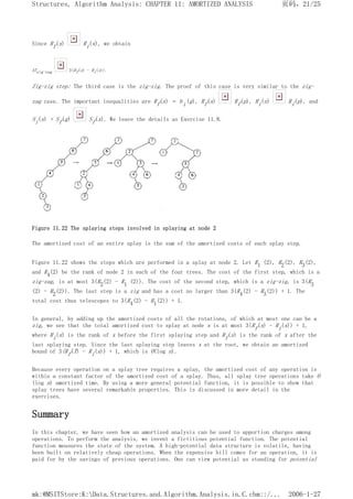 Since Rf(x) Ri(x), we obtain
ATzig-zag 3(Rf(x) - Ri(x)).
Zig-zig step: The third case is the zig-zig. The proof of this case is very similar to the zig-
zag case. The important inequalities are Rf(x) = Ri(g), Rf(x) Rf(p), Ri(x) Ri(p), and
Si(x) + Sf(g) Sf(x). We leave the details as Exercise 11.8.
Figure 11.22 The splaying steps involved in splaying at node 2
The amortized cost of an entire splay is the sum of the amortized costs of each splay step.
Figure 11.22 shows the steps which are performed in a splay at node 2. Let R1 (2), R2(2), R3(2),
and R4(2) be the rank of node 2 in each of the four trees. The cost of the first step, which is a
zig-zag, is at most 3(R2(2) - R1 (2)). The cost of the second step, which is a zig-zig, is 3(R3
(2) - R2(2)). The last step is a zig and has a cost no larger than 3(R4(2) - R3(2)) + 1. The
total cost thus telescopes to 3(R4(2) - R1(2)) + 1.
In general, by adding up the amortized costs of all the rotations, of which at most one can be a
zig, we see that the total amortized cost to splay at node x is at most 3(Rf(x) - Ri(x)) + 1,
where Ri(x) is the rank of x before the first splaying step and Rf(x) is the rank of x after the
last splaying step. Since the last splaying step leaves x at the root, we obtain an amortized
bound of 3(Rf(T) - Ri(x)) + 1, which is O(log n).
Because every operation on a splay tree requires a splay, the amortized cost of any operation is
within a constant factor of the amortized cost of a splay. Thus, all splay tree operations take O
(log n) amortized time. By using a more general potential function, it is possible to show that
splay trees have several remarkable properties. This is discussed in more detail in the
exercises.
Summary
In this chapter, we have seen how an amortized analysis can be used to apportion charges among
operations. To perform the analysis, we invent a fictitious potential function. The potential
function measures the state of the system. A high-potential data structure is volatile, having
been built on relatively cheap operations. When the expensive bill comes for an operation, it is
paid for by the savings of previous operations. One can view potential as standing for potential
页码，21/25
Structures, Algorithm Analysis: CHAPTER 11: AMORTIZED ANALYSIS
2006-1-27
mk:@MSITStore:K:Data.Structures.and.Algorithm.Analysis.in.C.chm::/...
 