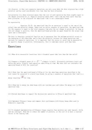for disaster, in that very expensive operations can only occur when the data structure has a high
potential and has used considerably less time than has been allocated.
Low potential in a data structure means that the cost of each operation has been roughly equal to
the amount allocated for it. Negative potential means debt-- more time has been spent than has
been allocated, so the allocated (or amortized) time is not a meaningful bound.
As expressed by
Equation (11.2), the amortized time for an operation is equal to the sum of the
actual time and potential change. Taken over an entire sequence of operations, the amortized time
for the sequence is equal to the total sequence time plus the net change in potential. As long as
this net change is positive, then the amortized bound provides an upper bound for the actual time
spent and is meaningful.
The keys to choosing a potential function are to guarantee that the minimum potential occurs at
the beginning of the algorithm, and to have the potential increase for cheap operations and
decrease for expensive operations. It is important that the excess or saved time be measured by
an opposite change in potential. Unfortunately, this is sometimes easier said than done.
Exercises
11.1 When do m consecutive insertions into a binomial queue take less than 2m time units?
11.2 Suppose a binomial queue of n = 2k - 1 elements is built. Alternately perform m insert and
delete_min pairs. Clearly, each operation takes O(log n) time. Why does this not contradict the
amortized bound of O(1) for insertion?
*11.3 Show that the amortized bound of O(log n) for the skew heap operations described in the
text cannot be converted to a worst-case bound, by giving a sequence of operations that lead to a
merge requiring (n) time.
*11.4 Show how to merge two skew heaps with one top-down pass and reduce the merge cost to O(1)
amortized time.
11.5 Extend skew heaps to support the decrease_key operation in O(log n) amortized time.
11.6 Implement Fibonacci heaps and compare their performance with binary heaps when used in
Dijkstra's algorithm.
11.7 A standard implementation of Fibonacci heaps requires four pointers per node (parent, child,
and two siblings). Show how to reduce the number of pointers, at the cost of at most a constant
factor in the running time.
页码，22/25
Structures, Algorithm Analysis: CHAPTER 11: AMORTIZED ANALYSIS
2006-1-27
mk:@MSITStore:K:Data.Structures.and.Algorithm.Analysis.in.C.chm::/...
 