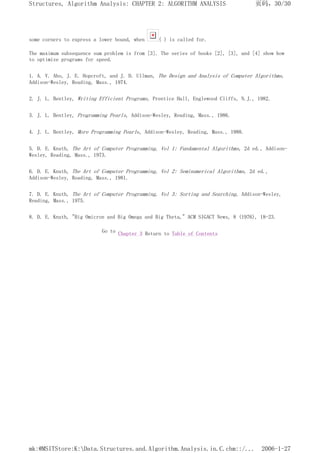some corners to express a lower bound, when ( ) is called for.
The maximum subsequence sum problem is from [3]. The series of books [2], [3], and [4] show how
to optimize programs for speed.
1. A. V. Aho, J. E. Hopcroft, and J. D. Ullman, The Design and Analysis of Computer Algorithms,
Addison-Wesley, Reading, Mass., 1974.
2. J. L. Bentley, Writing Efficient Programs, Prentice Hall, Englewood Cliffs, N.J., 1982.
3. J. L. Bentley, Programming Pearls, Addison-Wesley, Reading, Mass., 1986.
4. J. L. Bentley, More Programming Pearls, Addison-Wesley, Reading, Mass., 1988.
5. D. E. Knuth, The Art of Computer Programming, Vol 1: Fundamental Algorithms, 2d ed., Addison-
Wesley, Reading, Mass., 1973.
6. D. E. Knuth, The Art of Computer Programming, Vol 2: Seminumerical Algorithms, 2d ed.,
Addison-Wesley, Reading, Mass., 1981.
7. D. E. Knuth, The Art of Computer Programming, Vol 3: Sorting and Searching, Addison-Wesley,
Reading, Mass., 1975.
8. D. E. Knuth, "Big Omicron and Big Omega and Big Theta," ACM SIGACT News, 8 (1976), 18-23.
Go to Chapter 3 Return to Table of Contents
页码，30/30
Structures, Algorithm Analysis: CHAPTER 2: ALGORITHM ANALYSIS
2006-1-27
mk:@MSITStore:K:Data.Structures.and.Algorithm.Analysis.in.C.chm::/...
 