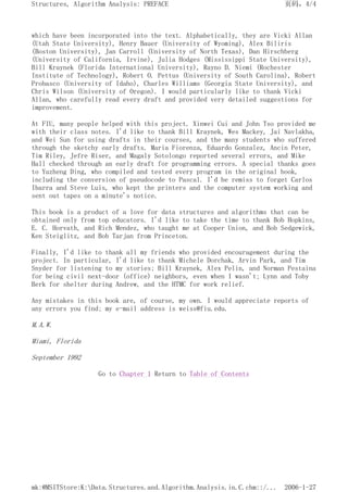 which have been incorporated into the text. Alphabetically, they are Vicki Allan
(Utah State University), Henry Bauer (University of Wyoming), Alex Biliris
(Boston University), Jan Carroll (University of North Texas), Dan Hirschberg
(University of California, Irvine), Julia Hodges (Mississippi State University),
Bill Kraynek (Florida International University), Rayno D. Niemi (Rochester
Institute of Technology), Robert O. Pettus (University of South Carolina), Robert
Probasco (University of Idaho), Charles Williams (Georgia State University), and
Chris Wilson (University of Oregon). I would particularly like to thank Vicki
Allan, who carefully read every draft and provided very detailed suggestions for
improvement.
At FIU, many people helped with this project. Xinwei Cui and John Tso provided me
with their class notes. I'd like to thank Bill Kraynek, Wes Mackey, Jai Navlakha,
and Wei Sun for using drafts in their courses, and the many students who suffered
through the sketchy early drafts. Maria Fiorenza, Eduardo Gonzalez, Ancin Peter,
Tim Riley, Jefre Riser, and Magaly Sotolongo reported several errors, and Mike
Hall checked through an early draft for programming errors. A special thanks goes
to Yuzheng Ding, who compiled and tested every program in the original book,
including the conversion of pseudocode to Pascal. I'd be remiss to forget Carlos
Ibarra and Steve Luis, who kept the printers and the computer system working and
sent out tapes on a minute's notice.
This book is a product of a love for data structures and algorithms that can be
obtained only from top educators. I'd like to take the time to thank Bob Hopkins,
E. C. Horvath, and Rich Mendez, who taught me at Cooper Union, and Bob Sedgewick,
Ken Steiglitz, and Bob Tarjan from Princeton.
Finally, I'd like to thank all my friends who provided encouragement during the
project. In particular, I'd like to thank Michele Dorchak, Arvin Park, and Tim
Snyder for listening to my stories; Bill Kraynek, Alex Pelin, and Norman Pestaina
for being civil next-door (office) neighbors, even when I wasn't; Lynn and Toby
Berk for shelter during Andrew, and the HTMC for work relief.
Any mistakes in this book are, of course, my own. I would appreciate reports of
any errors you find; my e-mail address is weiss@fiu.edu.
M.A.W.
Miami, Florida
September 1992
Go to Chapter 1 Return to Table of Contents
页码，4/4
Structures, Algorithm Analysis: PREFACE
2006-1-27
mk:@MSITStore:K:Data.Structures.and.Algorithm.Analysis.in.C.chm::/...
 