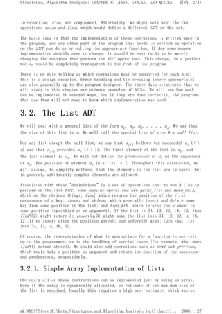 intersection, size, and complement. Alternately, we might only want the two
operations union and find, which would define a different ADT on the set.
The basic idea is that the implementation of these operations is written once in
the program, and any other part of the program that needs to perform an operation
on the ADT can do so by calling the appropriate function. If for some reason
implementation details need to change, it should be easy to do so by merely
changing the routines that perform the ADT operations. This change, in a perfect
world, would be completely transparent to the rest of the program.
There is no rule telling us which operations must be supported for each ADT;
this is a design decision. Error handling and tie breaking (where appropriate)
are also generally up to the program designer. The three data structures that we
will study in this chapter are primary examples of ADTs. We will see how each
can be implemented in several ways, but if they are done correctly, the programs
that use them will not need to know which implementation was used.
3.2. The List ADT
We will deal with a general list of the form a1, a2, a3, . . . , an. We say that
the size of this list is n. We will call the special list of size 0 a null list.
For any list except the null list, we say that ai+l follows (or succeeds) ai (i <
n) and that ai-1 precedes ai (i > 1). The first element of the list is a1, and
the last element is an. We will not define the predecessor of a1 or the successor
of an. The position of element ai in a list is i. Throughout this discussion, we
will assume, to simplify matters, that the elements in the list are integers, but
in general, arbitrarily complex elements are allowed.
Associated with these "definitions" is a set of operations that we would like to
perform on the list ADT. Some popular operations are print_list and make_null,
which do the obvious things; find, which returns the position of the first
occurrence of a key; insert and delete, which generally insert and delete some
key from some position in the list; and find_kth, which returns the element in
some position (specified as an argument). If the list is 34, 12, 52, 16, 12, then
find(52) might return 3; insert(x,3) might make the list into 34, 12, 52, x, 16,
12 (if we insert after the position given); and delete(3) might turn that list
into 34, 12, x, 16, 12.
Of course, the interpretation of what is appropriate for a function is entirely
up to the programmer, as is the handling of special cases (for example, what does
find(1) return above?). We could also add operations such as next and previous,
which would take a position as argument and return the position of the successor
and predecessor, respectively.
3.2.1. Simple Array Implementation of Lists
Obviously all of these instructions can be implemented just by using an array.
Even if the array is dynamically allocated, an estimate of the maximum size of
the list is required. Usually this requires a high over-estimate, which wastes
页码，2/47
Structures, Algorithm Analysis: CHAPTER 3: LISTS, STACKS, AND QUEUES
2006-1-27
mk:@MSITStore:K:Data.Structures.and.Algorithm.Analysis.in.C.chm::/...
 