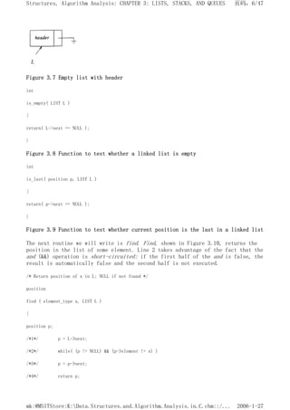 Figure 3.7 Empty list with header
int
is_empty( LIST L )
{
return( L->next == NULL );
}
Figure 3.8 Function to test whether a linked list is empty
int
is_last( position p, LIST L )
{
return( p->next == NULL );
}
Figure 3.9 Function to test whether current position is the last in a linked list
The next routine we will write is find. Find, shown in Figure 3.10, returns the
position in the list of some element. Line 2 takes advantage of the fact that the
and (&&) operation is short-circuited: if the first half of the and is false, the
result is automatically false and the second half is not executed.
/* Return position of x in L; NULL if not found */
position
find ( element_type x, LIST L )
{
position p;
/*1*/ p = L->next;
/*2*/ while( (p != NULL) && (p->element != x) )
/*3*/ p = p->next;
/*4*/ return p;
页码，6/47
Structures, Algorithm Analysis: CHAPTER 3: LISTS, STACKS, AND QUEUES
2006-1-27
mk:@MSITStore:K:Data.Structures.and.Algorithm.Analysis.in.C.chm::/...
 