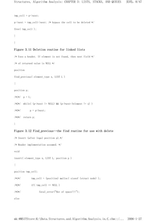 tmp_cell = p->next;
p->next = tmp_cell->next; /* bypass the cell to be deleted */
free( tmp_cell );
}
}
Figure 3.11 Deletion routine for linked lists
/* Uses a header. If element is not found, then next field */
/* of returned value is NULL */
position
find_previous( element_type x, LIST L )
{
position p;
/*1*/ p = L;
/*2*/ while( (p->next != NULL) && (p->next->element != x) )
/*3*/ p = p->next;
/*4*/ return p;
}
Figure 3.12 Find_previous--the find routine for use with delete
/* Insert (after legal position p).*/
/* Header implementation assumed. */
void
insert( element_type x, LIST L, position p )
{
position tmp_cell;
/*1*/ tmp_cell = (position) malloc( sizeof (struct node) );
/*2*/ if( tmp_cell == NULL )
/*3*/ fatal_error("Out of space!!!");
else
页码，8/47
Structures, Algorithm Analysis: CHAPTER 3: LISTS, STACKS, AND QUEUES
2006-1-27
mk:@MSITStore:K:Data.Structures.and.Algorithm.Analysis.in.C.chm::/...
 