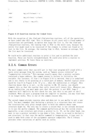 {
/*4*/ tmp_cell->element = x;
/*5*/ tmp_cell->next = p->next;
/*6*/ p->next = tmp_cell;
}
}
Figure 3.13 Insertion routine for linked lists
With the exception of the find and find_previous routines, all of the operations
we have coded take O(1) time. This is because in all cases only a fixed number of
instructions are performed, no matter how large the list is. For the find and
find_previous routines, the running time is O(n) in the worst case, because the
entire list might need to be traversed if the element is either not found or is
last in the list. On average, the running time is O(n), because on average, half
the list must be traversed.
We could write additional routines to print a list and to perform the next
function. These are fairly straightforward. We could also write a routine to
implement previous. We leave these as exercises.
3.2.4. Common Errors
The most common error that you will get is that your program will crash with a
nasty error message from the system, such as "memory access violation" or
"segmentation violation." This message usually means that a pointer variable
contained a bogus address. One common reason is failure to initialize the
variable. For instance, if line 1 in Figure 3.14 is omitted, then p is undefined
and is not likely to be pointing at a valid part of memory. Another typical error
would be line 6 in Figure 3.13. If p is , then the indirection is illegal. This
function knows that p is not , so the routine is OK. Of course, you should
comment this so that the routine that calls insert will insure this. Whenever you
do an indirection, you must make sure that the pointer is not NULL. Some C
compliers will implicity do this check for you, but this is not part of the C
standard. When you port a program from one compiler to another, you may find that
it no longer works. This is one of the common reasons why.
The second common mistake concerns when and when not to use malloc to get a new
cell. You must remember that declaring a pointer to a structure does not create
the structure but only gives enough space to hold the address where some
structure might be. The only way to create a record that is not already declared
is to use the malloc command. The command malloc(size_p) has the system create,
magically, a new structure and return a pointer to it. If, on the other hand, you
want to use a pointer variable to run down a list, there is no need to declare a
new structure; in that case the malloc command is inappropriate. A type cast is
used to make both sides of the assignment operator compatible. The C library
provides other variations of malloc such as calloc.
页码，9/47
Structures, Algorithm Analysis: CHAPTER 3: LISTS, STACKS, AND QUEUES
2006-1-27
mk:@MSITStore:K:Data.Structures.and.Algorithm.Analysis.in.C.chm::/...
 