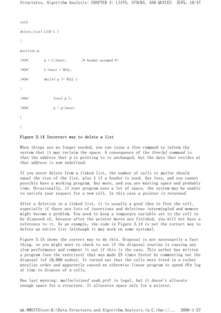 void
delete_list( LIST L )
{
position p;
/*1*/ p = L->next; /* header assumed */
/*2*/ L->next = NULL;
/*3*/ while( p != NULL )
{
/*4*/ free( p );
/*5*/ p = p->next;
}
}
Figure 3.14 Incorrect way to delete a list
When things are no longer needed, you can issue a free command to inform the
system that it may reclaim the space. A consequence of the free(p) command is
that the address that p is pointing to is unchanged, but the data that resides at
that address is now undefined.
If you never delete from a linked list, the number of calls to malloc should
equal the size of the list, plus 1 if a header is used. Any less, and you cannot
possibly have a working program. Any more, and you are wasting space and probably
time. Occasionally, if your program uses a lot of space, the system may be unable
to satisfy your request for a new cell. In this case a pointer is returned.
After a deletion in a linked list, it is usually a good idea to free the cell,
especially if there are lots of insertions and deletions intermingled and memory
might become a problem. You need to keep a temporary variable set to the cell to
be disposed of, because after the pointer moves are finished, you will not have a
reference to it. As an example, the code in Figure 3.14 is not the correct way to
delete an entire list (although it may work on some systems).
Figure 3.15 shows the correct way to do this. Disposal is not necessarily a fast
thing, so you might want to check to see if the disposal routine is causing any
slow performance and comment it out if this is the case. This author has written
a program (see the exercises) that was made 25 times faster by commenting out the
disposal (of 10,000 nodes). It turned out that the cells were freed in a rather
peculiar order and apparently caused an otherwise linear program to spend O(n log
n) time to dispose of n cells.
One last warning: malloc(sizeof node_ptr) is legal, but it doesn't allocate
enough space for a structure. It allocates space only for a pointer.
页码，10/47
Structures, Algorithm Analysis: CHAPTER 3: LISTS, STACKS, AND QUEUES
2006-1-27
mk:@MSITStore:K:Data.Structures.and.Algorithm.Analysis.in.C.chm::/...
 