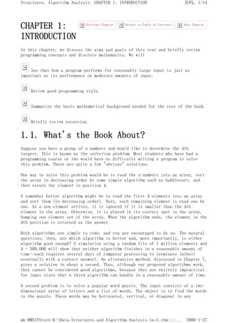 CHAPTER 1:
INTRODUCTION
In this chapter, we discuss the aims and goals of this text and briefly review
programming concepts and discrete mathematics. We will
See that how a program performs for reasonably large input is just as
important as its performance on moderate amounts of input.
Review good programming style.
Summarize the basic mathematical background needed for the rest of the book.
Briefly review recursion.
1.1. What's the Book About?
Suppose you have a group of n numbers and would like to determine the kth
largest. This is known as the selection problem. Most students who have had a
programming course or two would have no difficulty writing a program to solve
this problem. There are quite a few "obvious" solutions.
One way to solve this problem would be to read the n numbers into an array, sort
the array in decreasing order by some simple algorithm such as bubblesort, and
then return the element in position k.
A somewhat better algorithm might be to read the first k elements into an array
and sort them (in decreasing order). Next, each remaining element is read one by
one. As a new element arrives, it is ignored if it is smaller than the kth
element in the array. Otherwise, it is placed in its correct spot in the array,
bumping one element out of the array. When the algorithm ends, the element in the
kth position is returned as the answer.
Both algorithms are simple to code, and you are encouraged to do so. The natural
questions, then, are which algorithm is better and, more importantly, is either
algorithm good enough? A simulation using a random file of 1 million elements and
k = 500,000 will show that neither algorithm finishes in a reasonable amount of
time--each requires several days of computer processing to terminate (albeit
eventually with a correct answer). An alternative method, discussed in Chapter 7,
gives a solution in about a second. Thus, although our proposed algorithms work,
they cannot be considered good algorithms, because they are entirely impractical
for input sizes that a third algorithm can handle in a reasonable amount of time.
A second problem is to solve a popular word puzzle. The input consists of a two-
dimensional array of letters and a list of words. The object is to find the words
in the puzzle. These words may be horizontal, vertical, or diagonal in any
Next Chapter
Return to Table of Contents
Previous Chapter
页码，1/14
Structures, Algorithm Analysis: CHAPTER 1: INTRODUCTION
2006-1-27
mk:@MSITStore:K:Data.Structures.and.Algorithm.Analysis.in.C.chm::/...
 