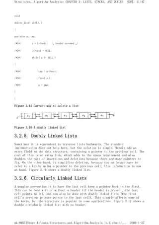 void
delete_list( LIST L )
{
position p, tmp;
/*1*/ p = L->next; /* header assumed */
/*2*/ L->next = NULL;
/*3*/ while( p != NULL )
{
/*4*/ tmp = p->next;
/*5*/ free( p );
/*6*/ p = tmp;
}
}
Figure 3.15 Correct way to delete a list
Figure 3.16 A doubly linked list
3.2.5. Doubly Linked Lists
Sometimes it is convenient to traverse lists backwards. The standard
implementation does not help here, but the solution is simple. Merely add an
extra field to the data structure, containing a pointer to the previous cell. The
cost of this is an extra link, which adds to the space requirement and also
doubles the cost of insertions and deletions because there are more pointers to
fix. On the other hand, it simplifies deletion, because you no longer have to
refer to a key by using a pointer to the previous cell; this information is now
at hand. Figure 3.16 shows a doubly linked list.
3.2.6. Circularly Linked Lists
A popular convention is to have the last cell keep a pointer back to the first.
This can be done with or without a header (if the header is present, the last
cell points to it), and can also be done with doubly linked lists (the first
cell's previous pointer points to the last cell). This clearly affects some of
the tests, but the structure is popular in some applications. Figure 3.17 shows a
double circularly linked list with no header.
页码，11/47
Structures, Algorithm Analysis: CHAPTER 3: LISTS, STACKS, AND QUEUES
2006-1-27
mk:@MSITStore:K:Data.Structures.and.Algorithm.Analysis.in.C.chm::/...
 