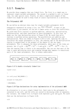 3.2.7. Examples
We provide three examples that use linked lists. The first is a simple way to
represent single-variable polynomials. The second is a method to sort in linear
time, for some special cases. Finally, we show a complicated example of how
linked lists might be used to keep track of course registration at a university.
The Polynomial ADT
We can define an abstract data type for single-variable polynomials (with
nonnegative exponents) by using a list. Let . If most of the
coefficients ai are nonzero, we can use a simple array to store the coefficients.
We could then write routines to perform addition, subtraction, multiplication,
differentiation, and other operations on these polynomials. In this case, we
might use the type declarations given in Figure 3.18. We could then write
routines to perform various operations. Two possibilities are addition and
multiplication. These are shown in Figures 3.19 to 3.21. Ignoring the time to
initialize the output polynomials to zero, the running time of the multiplication
routine is proportional to the product of the degree of the two input
polynomials. This is adequate for dense polynomials, where most of the terms are
present, but if p1(x) = 10x1000 + 5x14 + 1 and p2(x) = 3x1990 - 2x1492 + 11x + 5,
then the running time is likely to be unacceptable. One can see that most of the
time is spent multiplying zeros and stepping through what amounts to nonexistent
parts of the input polynomials. This is always undesirable.
Figure 3.17 A double circularly linked list
typedef struct
{
int coeff_array[ MAX_DEGREE+1 ];
unsigned int high_power;
} *POLYNOMIAL;
Figure 3.18 Type declarations for array implementation of the polynomial ADT
An alternative is to use a singly linked list. Each term in the polynomial is
contained in one cell, and the cells are sorted in decreasing order of exponents.
For instance, the linked lists in Figure 3.22 represent p1(x) and p2(x). We could
then use the declarations in Figure 3.23.
void
页码，12/47
Structures, Algorithm Analysis: CHAPTER 3: LISTS, STACKS, AND QUEUES
2006-1-27
mk:@MSITStore:K:Data.Structures.and.Algorithm.Analysis.in.C.chm::/...
 
