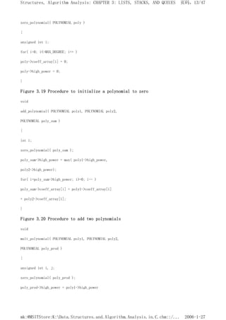zero_polynomial( POLYNOMIAL poly )
{
unsigned int i;
for( i=0; i<=MAX_DEGREE; i++ )
poly->coeff_array[i] = 0;
poly->high_power = 0;
}
Figure 3.19 Procedure to initialize a polynomial to zero
void
add_polynomial( POLYNOMIAL poly1, POLYNOMIAL poly2,
POLYNOMIAL poly_sum )
{
int i;
zero_polynomial( poly_sum );
poly_sum->high_power = max( poly1->high_power,
poly2->high_power);
for( i=poly_sum->high_power; i>=0; i-- )
poly_sum->coeff_array[i] = poly1->coeff_array[i]
+ poly2->coeff_array[i];
}
Figure 3.20 Procedure to add two polynomials
void
mult_polynomial( POLYNOMIAL poly1, POLYNOMIAL poly2,
POLYNOMIAL poly_prod )
{
unsigned int i, j;
zero_polynomial( poly_prod );
poly_prod->high_power = poly1->high_power
页码，13/47
Structures, Algorithm Analysis: CHAPTER 3: LISTS, STACKS, AND QUEUES
2006-1-27
mk:@MSITStore:K:Data.Structures.and.Algorithm.Analysis.in.C.chm::/...
 