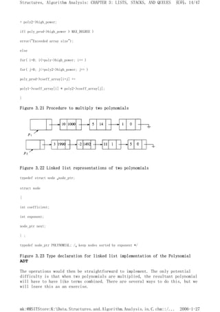 + poly2->high_power;
if( poly_prod->high_power > MAX_DEGREE )
error("Exceeded array size");
else
for( i=0; i<=poly->high_power; i++ )
for( j=0; j<=poly2->high_power; j++ )
poly_prod->coeff_array[i+j] +=
poly1->coeff_array[i] * poly2->coeff_array[j];
}
Figure 3.21 Procedure to multiply two polynomials
Figure 3.22 Linked list representations of two polynomials
typedef struct node *node_ptr;
struct node
{
int coefficient;
int exponent;
node_ptr next;
} ;
typedef node_ptr POLYNOMIAL; /* keep nodes sorted by exponent */
Figure 3.23 Type declaration for linked list implementation of the Polynomial
ADT
The operations would then be straightforward to implement. The only potential
difficulty is that when two polynomials are multiplied, the resultant polynomial
will have to have like terms combined. There are several ways to do this, but we
will leave this as an exercise.
页码，14/47
Structures, Algorithm Analysis: CHAPTER 3: LISTS, STACKS, AND QUEUES
2006-1-27
mk:@MSITStore:K:Data.Structures.and.Algorithm.Analysis.in.C.chm::/...
 