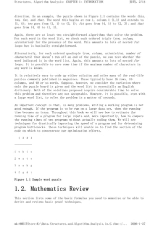 direction. As an example, the puzzle shown in Figure 1.1 contains the words this,
two, fat, and that. The word this begins at row 1, column 1 (1,1) and extends to
(1, 4); two goes from (1, 1) to (3, 1); fat goes from (4, 1) to (2, 3); and that
goes from (4, 4) to (1, 1).
Again, there are at least two straightforward algorithms that solve the problem.
For each word in the word list, we check each ordered triple (row, column,
orientation) for the presence of the word. This amounts to lots of nested for
loops but is basically straightforward.
Alternatively, for each ordered quadruple (row, column, orientation, number of
characters) that doesn't run off an end of the puzzle, we can test whether the
word indicated is in the word list. Again, this amounts to lots of nested for
loops. It is possible to save some time if the maximum number of characters in
any word is known.
It is relatively easy to code up either solution and solve many of the real-life
puzzles commonly published in magazines. These typically have 16 rows, 16
columns, and 40 or so words. Suppose, however, we consider the variation where
only the puzzle board is given and the word list is essentially an English
dictionary. Both of the solutions proposed require considerable time to solve
this problem and therefore are not acceptable. However, it is possible, even with
a large word list, to solve the problem in a matter of seconds.
An important concept is that, in many problems, writing a working program is not
good enough. If the program is to be run on a large data set, then the running
time becomes an issue. Throughout this book we will see how to estimate the
running time of a program for large inputs and, more importantly, how to compare
the running times of two programs without actually coding them. We will see
techniques for drastically improving the speed of a program and for determining
program bottlenecks. These techniques will enable us to find the section of the
code on which to concentrate our optimization efforts.
1 2 3 4
-------------
1 t h i s
2 w a t s
3 o a h g
4 f g d t
Figure 1.1 Sample word puzzle
1.2. Mathematics Review
This section lists some of the basic formulas you need to memorize or be able to
derive and reviews basic proof techniques.
页码，2/14
Structures, Algorithm Analysis: CHAPTER 1: INTRODUCTION
2006-1-27
mk:@MSITStore:K:Data.Structures.and.Algorithm.Analysis.in.C.chm::/...
 