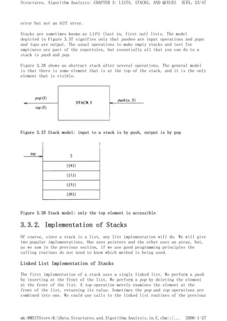 error but not an ADT error.
Stacks are sometimes known as LIFO (last in, first out) lists. The model
depicted in Figure 3.37 signifies only that pushes are input operations and pops
and tops are output. The usual operations to make empty stacks and test for
emptiness are part of the repertoire, but essentially all that you can do to a
stack is push and pop.
Figure 3.38 shows an abstract stack after several operations. The general model
is that there is some element that is at the top of the stack, and it is the only
element that is visible.
Figure 3.37 Stack model: input to a stack is by push, output is by pop
Figure 3.38 Stack model: only the top element is accessible
3.3.2. Implementation of Stacks
Of course, since a stack is a list, any list implementation will do. We will give
two popular implementations. One uses pointers and the other uses an array, but,
as we saw in the previous section, if we use good programming principles the
calling routines do not need to know which method is being used.
Linked List Implementation of Stacks
The first implementation of a stack uses a singly linked list. We perform a push
by inserting at the front of the list. We perform a pop by deleting the element
at the front of the list. A top operation merely examines the element at the
front of the list, returning its value. Sometimes the pop and top operations are
combined into one. We could use calls to the linked list routines of the previous
页码，23/47
Structures, Algorithm Analysis: CHAPTER 3: LISTS, STACKS, AND QUEUES
2006-1-27
mk:@MSITStore:K:Data.Structures.and.Algorithm.Analysis.in.C.chm::/...
 