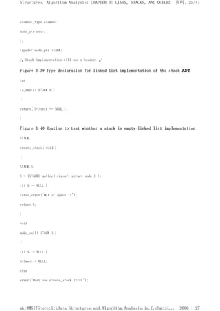 element_type element;
node_ptr next;
};
typedef node_ptr STACK;
/* Stack implementation will use a header. */
Figure 3.39 Type declaration for linked list implementation of the stack ADT
int
is_empty( STACK S )
{
return( S->next == NULL );
}
Figure 3.40 Routine to test whether a stack is empty-linked list implementation
STACK
create_stack( void )
{
STACK S;
S = (STACK) malloc( sizeof( struct node ) );
if( S == NULL )
fatal_error("Out of space!!!");
return S;
}
void
make_null( STACK S )
{
if( S != NULL )
S->next = NULL;
else
error("Must use create_stack first");
页码，25/47
Structures, Algorithm Analysis: CHAPTER 3: LISTS, STACKS, AND QUEUES
2006-1-27
mk:@MSITStore:K:Data.Structures.and.Algorithm.Analysis.in.C.chm::/...
 