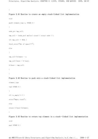 }
Figure 3.41 Routine to create an empty stack-linked list implementation
void
push( element_type x, STACK S )
{
node_ptr tmp_cell;
tmp_cell = (node_ptr) malloc( sizeof ( struct node ) );
if( tmp_cell == NULL )
fatal_error("Out of space!!!");
else
{
tmp_cell->element = x;
tmp_cell->next = S->next;
S->next = tmp_cell;
}
}
Figure 3.42 Routine to push onto a stack-linked list implementation
element_type
top( STACK S )
{
if( is_empty( S ) )
error("Empty stack");
else
return S->next->element;
}
Figure 3.43 Routine to return top element in a stack--linked list implementation
void
pop( STACK S )
页码，26/47
Structures, Algorithm Analysis: CHAPTER 3: LISTS, STACKS, AND QUEUES
2006-1-27
mk:@MSITStore:K:Data.Structures.and.Algorithm.Analysis.in.C.chm::/...
 